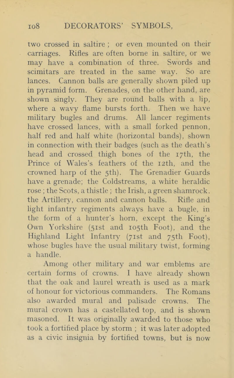 two crossed in saltire ; or even mounted on their carriages. Rifles are often borne in saltire, or we may have a combination of three. Swords and scimitars are treated in the same way. So are lances. Cannon balls are generally shown piled up in pyramid form. Grenades, on the other hand, are shown singly. They are round balls with a lip, where a wavy flame bursts forth. Then we have military bugles and drums. All lancer regiments have crossed lances, with a small forked pennon, half red and half white (horizontal bands), shown in connection with their badges (such as the death’s head and crossed thigh bones of the 17th, the Prince of Wales’s feathers of the 12th, and the crowned harp of the 5th). The Grenadier Guards have a grenade; the Coldstreams, a white heraldic rose ; the Scots, a thistle ; the Irish, a green shamrock, the Artillery, cannon and cannon balls. Rifle and light infantry regiments always have a bugle, in the form of a hunter’s horn, except the King’s Own Yorkshire (51st and 105th Foot), and the Highland Light Infantry (71st and 75th Foot), whose bugles have the usual militar}^ twist, forming a handle. Among other military and war emblems are certain forms of crowns. 1 have already shown that the oak and laurel wreath is used as a mark of honour for victorious commanders. The Romans also awarded mural and palisade crowns. The mural crown has a castellated top, and is shown masoned. It was originally awarded to those who took a fortified place by storm ; it was later adopted as a civic insignia by fortified towns, but is now