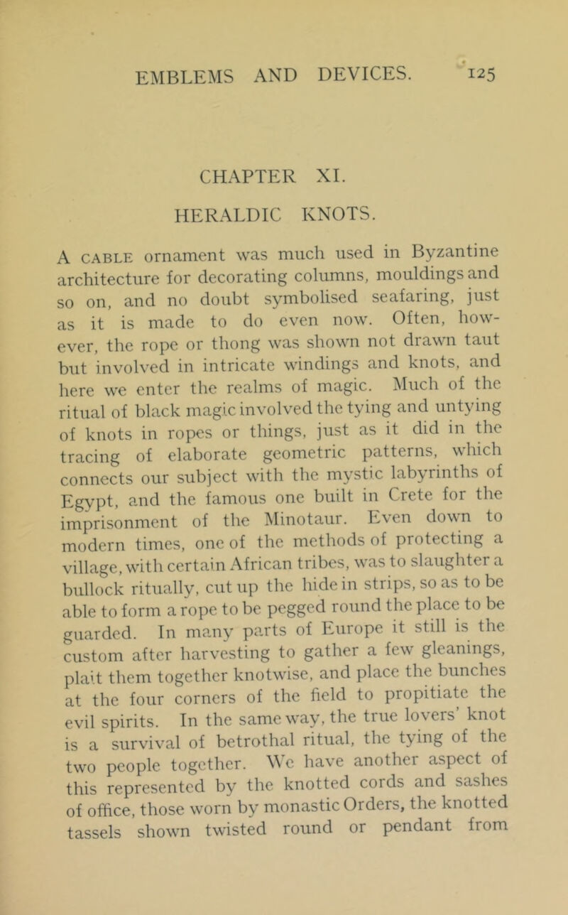 j CHAPTER XL HERALDIC KNOTS. A CABLE ornament was much used in Byzantine architecture for decorating columns, mouldings and so on, and no doubt symbolised seafaring, just as it is made to do even now. Often, how- ever, the rope or thong was shown not drawn taut but involved in intricate windings and knots, and here we enter the realms of magic. ^luch of the ritual of black magic involved the tying and untying of knots in ropes or things, just as it did in the tracing of elaborate geometric patterns, which connects our subject with the mystic labyrinths of Egypt, and the famous one built in Crete for the imprisonment of the Minotaur. Even down to modern times, one of the methods of protecting a village, w'ith certain African tribes, w'as to slaughter a bullock ritually, cutup the hide in strips, so as to be able to form a rope to be pegged round the place to be guarded. In many parts of Europe it still is the custom after harvesting to gather a few gleanings, plait them together knotwise, and place the bunches at the four corners of the field to propitiate the evil spirits. In the same way, the true lovers’ knot is a survival of betrothal ritual, the t3'ing of the tw'O people together. We have another aspect of this represented by the knotted cords and sashes of office, those worn by monastic Orders, the knotted tassels shown twisted round or pendant from