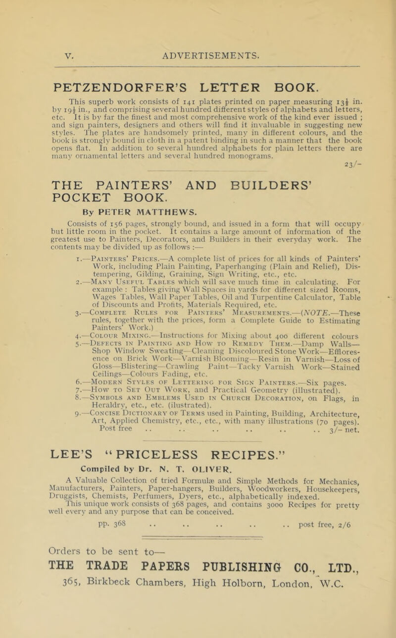 PETZENDORFER’S LETTER BOOK. This superb work consists of 141 plates printed on paper measuring 13^ in. Iiy i9i in., and comprising several hundred different styles of alphabets and letters, etc. It is by far the finest and most comprehensive work of the kind ever issued ; and sign painters, designers and others will find it invaluable in suggesting new styles. The plates are handsomely printed, many in different colours, and the book is strongly bound in cloth in a patent binding in such a manner that the book opens flat. In addition to several hundred alphabets for plain letters there are many ornamental letters and several hundred monograms. 23/- THE PAINTERS’ AND BUILDERS’ POCKET BOOK. By PETER MATTHEWS. Consists of 156 pages, strongly bound, and issued in a form that will occupy but little room in the pocket. It contains a large amount of information of the greatest use to Painters, Decorators, and Builders in their everyday work. The contents may be divided up as follows :— 1. —Painters’ Prices.—A complete list of prices for .all kinds of Painters’ Work, including Plain Painting, Paperhanging (Plain and Relief), Dis- tempering, Gilding, Graining, Sign Writing, etc., etc. 2. —Many Useful Tables which will save much time in calculating. For example: Tables giving Wall Spaces in yards for different sized Rooms, Wages Tables, Wall Paper Tables, Oil and Turpentine Calculator, Table of Discounts and Profits, Materials Required, etc. 3. —Complete Rules for Painters’ Measurements.—{NOTE.—These rules, together with the prices, form a Complete Guide to Estimating Painters’ Work.) 4. —Colour Mi.xing.- Instructions for Mixing about 400 different colours 5. —Defects in Painting and How to Remedy Them.—Damp Walls— Shop Window Sweating—Cleaning Discoloured Stone Work—Efflores- ence on Brick Work—X'arnish Blooming—Resin in Varnish—Loss of Gloss—Blistering—Crawling Paint—Tacky Varnish Work—Stained Ceilings—Colours Fading, etc. 6. —Modern Styles of Lettering for Sign Painters.—Six pages. 7. —How TO Set Out Work, and Practical Geometry (illustrated). 8. —Symbols and Emblems Used in Church Decoration, on Flags, in Heraldry, etc., etc. (ilustrated). 9. —Concise Dictionary of Terms used in Painting, Building, Architecture, Art, Applied Chemistry, etc., etc., with many illustrations (70 pages). Post free .. .. .. .. .. .. 3/- net. LEE’S “PRICELESS RECIPES.” Compiled by Dr. N. T. OLIVER. A Valuable Collection of tried Formula and Simple Methods for Mechanics, Manufacturers, Painters, Paper-hangers, Builders, Woodworkers, Housekeepers, Druggists, Chemists, Perfumers, Dyers, etc., alphabetically indexed. Tliis unique work consists of 368 pages, and contains 3000 Recipes for pretty well every and any purpose that can be conceived. pp. 368 .. .. .. .. .. post free, 2/6 Orders to be sent to— THE TRADE PAPERS PUBLISHING CO., LTD., 365. Birkbeck Chambers, High Holborn, London, W.C.