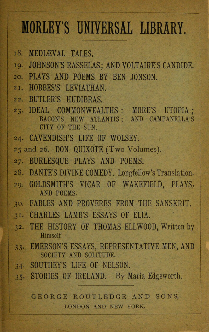 i 18. MEDIEVAL TALES. 19. JOHNSON’S RASSELAS; AND VOLTAIRE’S CANDIDE. 20. PLAYS AND POEMS BY BEN JONSON. 21. HOBBES’S LEVIATHAN. 22. BUTLER’S HUDIBRAS. 23. IDEAL COMMONWEALTHS : MORE’S UTOPIA ; BACON’S NEW ATLANTIS; AND CAMPANELLA’S CITY OF THE SUN. 24. CAVENDISH’S LIFE OF WOLSEY. 25 and 26. DON QUIXOTE (Two Volumes). 27. BURLESQUE PLAYS AND POEMS. 28. DANTE’S DIVINE COMEDY. Longfellow’s Translation. 29. GOLDSMITH’S VICAR OF WAKEFIELD, PLAYS, AND POEMS. 30. FABLES AND PROVERBS FROM THE SANSKRIT. 31. CHARLES LAMB’S ESSAYS OF ELIA. 32. THE HISTORY OF THOMAS ELLWOOD, Written by Himself. 33- EMERSON’S ESSAYS, REPRESENTATIVE MEN, AND SOCIETY AND SOLITUDE. 34- SOUTHEY’S LIFE OF NELSON. 35- STORIES OF IRELAND. By Maria Edgeworth. GEORGE ROUTLEDGE AND SONS,