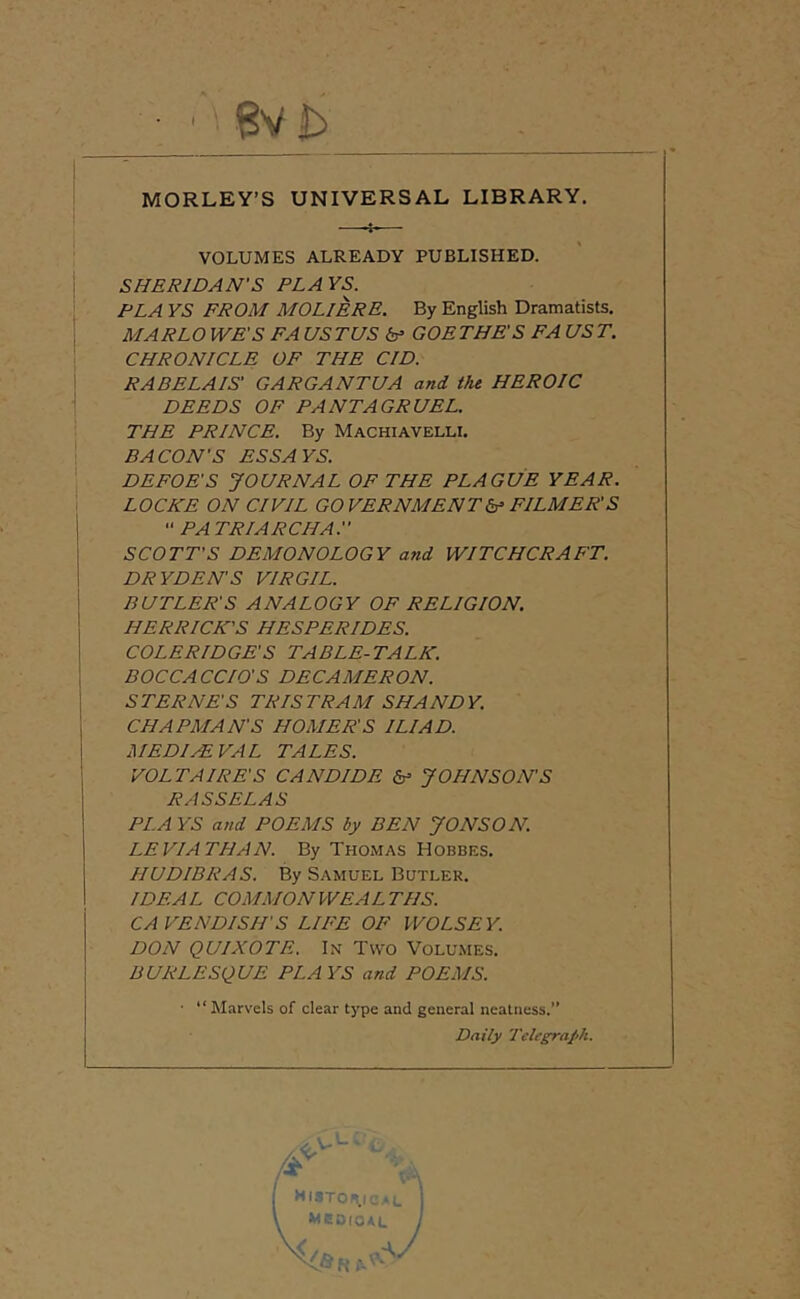 MORLEY’S UNIVERSAL LIBRARY. VOLUMES ALREADY PUBLISHED. SHERIDAN'S PLAYS. PLA YS FROM MOLIERE. By English Dramatists. MARLO WE'S FA US TUS (s’ GOE THE'S FA US T. CHRONICLE OF THE CID. RABELAIS' GARGANTUA and the HEROIC DEEDS OF PANTAGRUEL. THE PRINCE. By Machiavelli. BACON'S ESSAYS. DEFOE'S JOURNAL OF THE PLAGUE YEAR. LOCKE ON CIVIL GOVERNMENT FILMER'S  PA TRIARCHA. SCOTT'S DEMONOLOGY a7id WITCHCRAFT. DRYDEN'S VIRGIL. BUTLER'S ANALOGY OF RELIGION. HERRICK'S HESPERIDES. COLERIDGE'S TABLE-TALK. BOCCACCIO'S DECAMERON. S TERNE'S TRIS TRAM SHA ND Y. CHAPMAN'S HOMER'S ILIAD. MEDIEVAL TALES. VOLTAIRE'S CANDIDE JOHNSON'S RASSELAS PLA YS and POEMS by BEN JONSON. LEVIATHAN. By Thomas Hobbes. HUDIBRAS. By Samuel Butler. IDEAL COMMON WEAL THS. CAVENDISH'S LIFE OF WOLSEY. DON QUIXOTE. In Two Volumes. BURLESQUE PLAYS and POEMS. ■ “ Marvels of clear type and general neatness.” Daily Telegraph. HUTOH.ic^l MCD(0*L