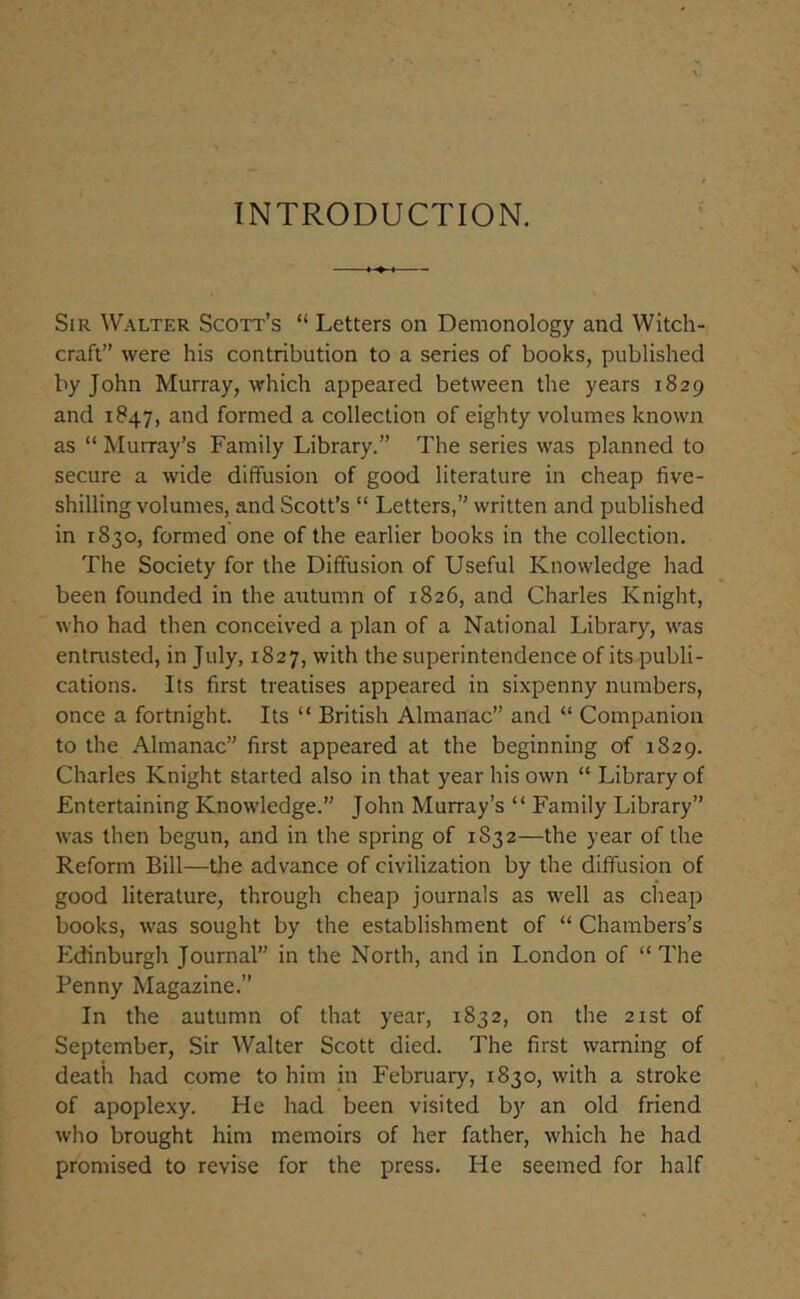 INTRODUCTION. Sir Walter Scott’s “ Letters on Demonology and Witch- craft were his contribution to a series of books, published by John Murray, which appeared between the years 1829 and 1847, and formed a collection of eighty volumes known as “ Murray’s Family Library.” The series was planned to secure a wide diffusion of good literature in cheap five- shilling volumes, and Scott’s “ Letters,’’ written and published in 1830, formed one of the earlier books in the collection. The Society for the Diffusion of Useful Knowledge had been founded in the autumn of 1826, and Charles Knight, who had then conceived a plan of a National Library, was entrusted, in July, 1827, with the superintendence of its publi- cations. Its first treatises appeared in sixpenny numbers, once a fortnight. Its “ British Almanac” and “ Companion to the Almanac” first appeared at the beginning of 1829. Charles Knight started also in that year his own “ Library of Entertaining Knowledge.” John Murray’s “ Family Library” was then begun, and in the spring of 1832—the year of the Reform Bill—the advance of civilization by the diffusion of good literature, through cheap journals as well as clieap books, was sought by the establishment of “ Chambers’s Edinburgh Journal” in the North, and in London of “ The Penny Magazine.” In the autumn of that year, 1832, on the 21st of September, Sir Walter Scott died. The first warning of death had come to him in February, 1830, with a stroke of apoplexy. He had been visited by an old friend who brought him memoirs of her father, which he had promised to revise for the press. He seemed for half