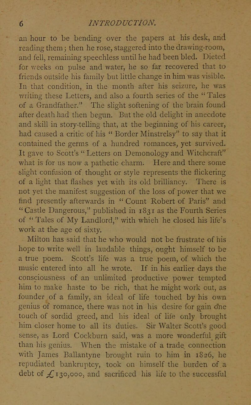 an hour to be bending over the papers at his desk, and reading them; then he rose, staggered into the drawing-room, and fell, remaining speechless until he had been bled. Dieted for weeks on pulse and water, he so far recovered that to friends outside his family but little change in him was visible. In that condition, in the month after his seizure, he was writing these Letters, and also a fourth series of the “Tales of a Grandfather.” The slight softening of the brain found after death had then begun. But the old delight in anecdote and skill in story-telling that, at the beginning of his career, had caused a critic of his “ Border Minstrelsy to say that it contained the germs of a hundred romances, yet survived. It gave to Scott’s “ Letters on Demonology and Witchcraft what is for us now a pathetic charm. Here and there some slight confusion of thought or style represents the flickering of a light that flashes yet with its old brilliancy. There is not yet the manifest suggestion of the loss of power that we find presently afterwards in “ Count Robert of Paris and “Castle Dangerous,” published in 1831 as the Fourth Series of “ Tales of My Landlord,” with whieh he closed his life’s work at the age of sixty. Milton has said that he who would not be frustrate of his hope to write well in laudable things, ought himself to be a true poem. Scott’s life was a true poem, of which the music entered into all he wrote. If in his earlier days the consciousness of an unlimited productive power tempted him to make haste to be rich, that he might work out, as founder of a family, an ideal of life touched by his own genius of romance, there was not in his desire for gain 0*110 touch of sordid greed, and his ideal of life only brought him closer home to all its duties. Sir Walter Scott’s good sense, as Lord Cockburn said, was a more wonderful^ gift than his genius. AVhen the mistake of a trade connection with James Ballantyne brought ruin to him in 1826, he repudiated bankruptcy, took on himself the burden of a debt of ;^i3o,ooo, and sacrificed his life to the successful