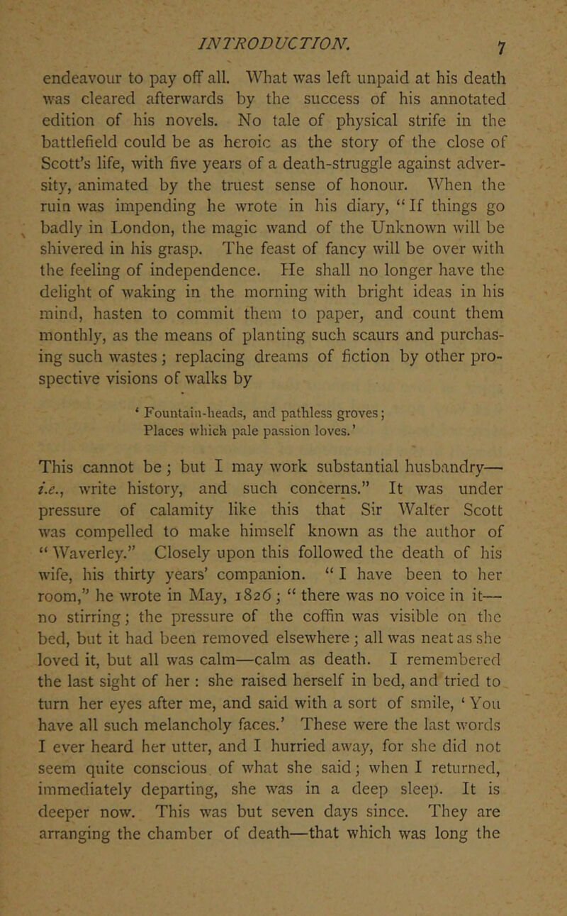 endeavour to pay off all. What was left unpaid at his death was cleared afterwards by the success of his annotated edition of his novels. No tale of physical strife in the battlefield could be as heroic as the story of the close of Scott’s life, with five years of a death-struggle against adver- sity, animated by the truest sense of honour. When the ruin was impending he wrote in his diary, “ If things go badly in London, the magic wand of the Unknown will be shivered in his grasp. The feast of fancy will be over with the feeling of independence. He shall no longer have the delight of waking in the morning with bright ideas in his mind, hasten to commit them to paper, and count them monthly, as the means of planting such scaurs and purchas- ing such wastes; replacing dreams of fiction by other pro- spective visions of walks by ‘ Fountain-heads, and pathless groves; Places which pale passion loves. ’ This cannot be; but I may work substantial husbandry— write history, and such concerns.” It was under pressure of calamity like this that Sir Walter Scott was compelled to make himself known as the author of “ Waverley.” Closely upon this followed the death of his wife, his thirty years’ companion. “ I have been to her room,” he wrote in May, 1826; “ there was no voice in it— no stirring; the pressure of the coffin was visible on tlic bed, but it had been removed elsewhere ; all was neat as she loved it, but all was calm—calm as death. I remembered the last sight of her : she raised herself in bed, and tried to turn her eyes after me, and said with a sort of smile, ‘ You have all such melancholy faces.’ These were the last words I ever heard her utter, and I hurried away, for she did not seem quite conscious of what she said; when I returned, immediately departing, she was in a deep sleep. It is deeper now. This was but seven days since. They are arranging the chamber of death—that which was long the