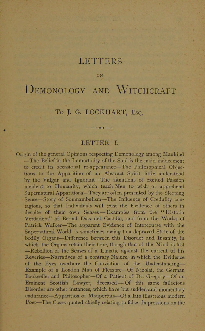 LETTERS ON Demonology and Witchcraft To J. G. LOCKHART, Esq. LETTER I. Origin of the general Opinions respecting Demonology among Mankind —Tlie Belief in the Immortality of the Soul is the main inducement to credit its occasional re-appearance—The Philosophical Objec- tions to the Apparition of an Abstract Spirit little understood by the Vulgar and Ignorant—The situations of excited Passion incident to Humanity, which teach Men to wish or apprehend Supernatural Apparitions—They are often presented by the Sleeping Sense—Story of Somnambulism—The Influence of Credulity con- tagious, so that Individuals will trust the Evidence of others in despite of their own Senses — Examples from the “ Plistoria Verdadera” of Bernal Dias del Castillo, and from the Works of Patrick Walker—ITie apparent Evidence of Intercourse with the Su])eniatural World is sometimes owing to a depraved State of the bodily Organs—Difference between this Disorder and Insanity, in which the Organs retain their tone, though that of the Mind is lost —Rebellion of the Senses of a Lunatic against the current of his Reveries—Narratives of a contrary Nature, in which the Evidence of the Eyes overbore the Conviction of the Understanding— Example of a London Man of Pleasure—Of Nicolai, the German Bookseller and Philosopher—Of a Patient of Eh-. Gregory—Of an Eminent Scottish Lawyer, deceased — Of this same fallacious Disorder are other instances, which have but sudden and momentary endurance—Apparitiem of Maupertuis—Of a late illustrious modern Poet—The Cases quoted chiefly relating to false Impressions on the