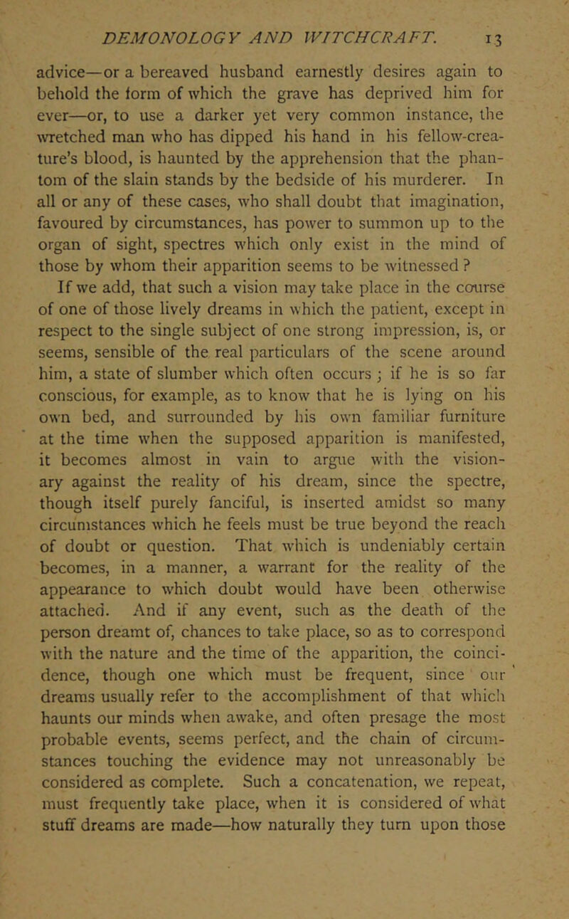 advice—or a bereaved husband earnestly desires again to behold the form of which the grave has deprived him for ever—or, to use a darker yet very common instance, the wetched man who has dipped his hand in his fellow-crea- ture’s blood, is haunted by the apprehension that the phan- tom of the slain stands by the bedside of his murderer. In all or any of these cases, who shall doubt that imagination, favoured by circumstances, has power to summon up to the organ of sight, spectres which only exist in the mind of those by whom their apparition seems to be witnessed ? If we add, that such a vision may take place in the course of one of those lively dreams in which the patient, except in respect to the single subject of one strong impression, is, or seems, sensible of the real particulars of the scene around him, a state of slumber which often occurs ; if he is so far conscious, for example, as to know that he is lying on his own bed, and surrounded by his own familiar furniture at the time when the supposed apparition is manifested, it becomes almost in vain to argue with the vision- ary against the reality of his dream, since the spectre, though itself purely fanciful, is inserted amidst so many circumstances w’hich he feels must be true beyond the reach of doubt or question. That Avhich is undeniably certain becomes, in a manner, a warrant for the reality of the appearance to w'hich doubt would have been otherwise attached. And if any event, such as the death of the person dreamt of, chances to take place, so as to correspond with the nature and the time of the apparition, the coinci- dence, though one w’hich must be frequent, since our ' dreams usually refer to the accomplishment of that whiclr haunts our minds when awake, and often presage the most probable events, seems perfect, and the chain of circum- stances touching the evidence may not unreasonably be considered as complete. Such a concatenation, we repeat, must frequently take place, when it is considered of w'hat stuff dreams are made—how naturally they turn upon those