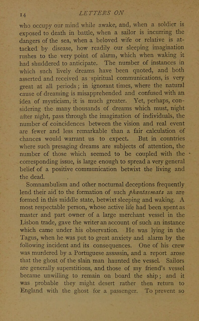 14 who occupy our mind while awake, and, when a soldier is exposed to death in battle, when a sailor is incurring the dangers of the sea, when a beloved wife or relative is at- tacked by disease, how readily our sleeping imagination rushes to the very point of alarm, which when waking it had shuddered to anticipate. The number of instances in which such lively dreams have been quoted, and both asserted and received as spiritual communications, is very great at all periods; in ignorant times, where the natural cause of dreaming is misapprehended and confused with an idea of mysticism, it is much greater. Yet, perhaps, con- sidering the many thousands of dreams which must, night after night, pass through the imagination of individuals, the number of coincidences between the vision and real event are fewer and less remarkable than a fair calculation of chances would warrant us to expect. But in countries where such presaging dreams are subjects of attention, the number of those which seemed to be coupled with the • corresponding issue, is large enough to spread a very general belief of a positive communication betwixt the living and the dead. Somnambulism and other nocturnal deceptions frequently lend their aid to the formation of such phantastnata. as are formed in this middle state, betwixt sleeping and waking. A most respectable person, whose active life had been spent as master and part owner of a large merchant vessel in the Lisbon trade, gave the writer an account of such an instance which came under his observation. He was lying in the Tagus, when he was put to great anxiety and alarm by the following incident and its consequences. One of his crew was murdered by a Portuguese assassin, and a report arose that the ghost of the slain man haunted the vessel Sailors are generally superstitious, and those of my friend’s vessel became unwilling to remain on board the ship; and it was probable they might desert rather then return to England with the ghost for a passenger. To prevent so