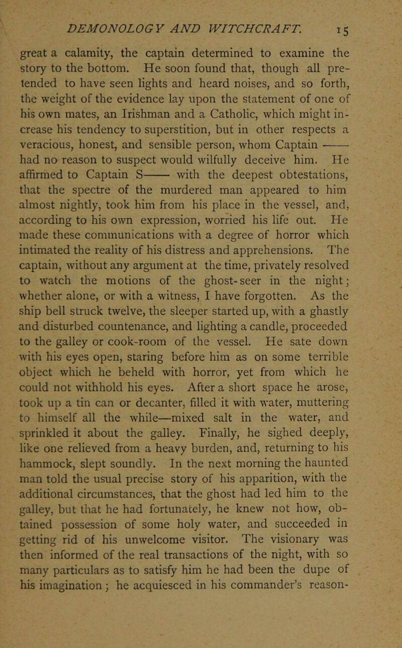 great a calamity, the captain determined to examine the story to the bottom. He soon found that, though all pre- tended to have seen lights and heard noises, and so forth, the weight of the evidence lay upon the statement of one of his own mates, an Irishman and a Catholic, which might in- crease his tendency to superstition, but in other respects a veracious, honest, and sensible person, whom Captain had no reason to suspect would wilfully deceive him. He affirmed to Captain S with the deepest obtestations, that the spectre of the murdered man appeared to him almost nightly, took him from his place in the vessel, and, according to his own expression, worried his life out. He made these communications with a degree of horror which intimated the reality of his distress and apprehensions. The captain, without any argument at the time, privately resolved to watch the motions of the ghost-seer in the night; whether alone, or with a witness, I have forgotten. As the ship bell struck twelve, the sleeper started up, with a ghastly and disturbed countenance, and lighting a candle, proceeded to the galley or cook-room of the vessel. He sate down with his eyes open, staring before him as on some terrible object which he beheld with horror, yet from which he could not withhold his eyes. After a short space he arose, took up a tin can or decanter, filled it with water, muttering to himself all the while—mixed salt in the water, and sprinkled it about the galley. Finally, he sighed deeply, like one relieved from a heavy burden, and, returning to his hammock, slept soundly. In the next morning the haunted man told the usual precise story of his apparition, with the additional circumstances, that the ghost had led him to the galley, but that he had fortunately, he knew not how, ob- tained possession of some holy water, and succeeded in getting rid of his unwelcome visitor. The visionary was then informed of the real transactions of the night, with so many particulars as to satisfy him he had been the dupe of his imagination; he acquiesced in his commander’s reason-