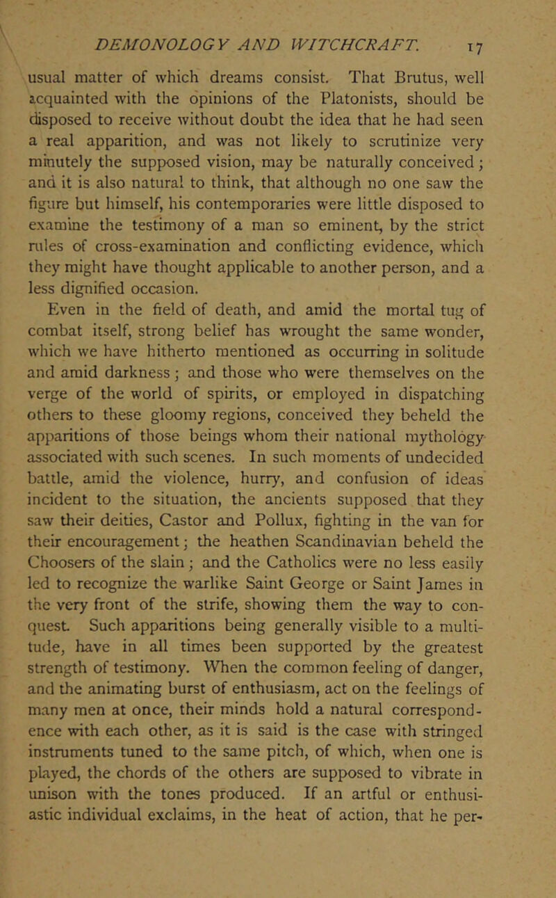 T7 usual matter of which dreams consist. That Brutus, well acquainted with the opinions of the Platonists, should be disposed to receive without doubt the idea that he had seen a real apparition, and was not likely to scrutinize very mbutely the supposed vision, may be naturally conceived; and it is also natural to think, that although no one saw the figure but himself, his contemporaries were little disposed to examine the testimony of a man so eminent, by the strict rules of cross-examination and conflicting evidence, which they might have thought applicable to another person, and a less dignified occasion. Even in the field of death, and amid the mortal tug of combat itself, strong belief has wrought the same wonder, which we have hitherto mentioned as occurring in solitude and amid darkness; and those who were themselves on the verge of the world of spirits, or employed in dispatching others to these gloomy regions, conceived they beheld the apparitions of those beings whom their national mythology associated with such scenes. In such moments of undecided battle, amid the violence, hurry, and confusion of ideas incident to the situation, the ancients supposed that they saw their deities, Castor and Pollux, fighting in the van for their encouragement j the heathen Scandinavian beheld the Choosers of the slain ; and the Catholics were no less easily led to recognize the warlike Saint George or Saint James in the very front of the strife, showing them the way to con- quest Such apparitions being generally visible to a multi- tude, have in all times been supported by the greatest strength of testimony. When the common feeling of danger, and the animating burst of enthusiasm, act on the feelings of many men at once, their minds hold a natural correspond- ence with each other, as it is said is the case with stringed instruments tuned to the same pitch, of which, when one is played, the chords of the others are supposed to vibrate in unison with the tones produced. If an artful or enthusi- astic individual exclaims, in the heat of action, that he per-