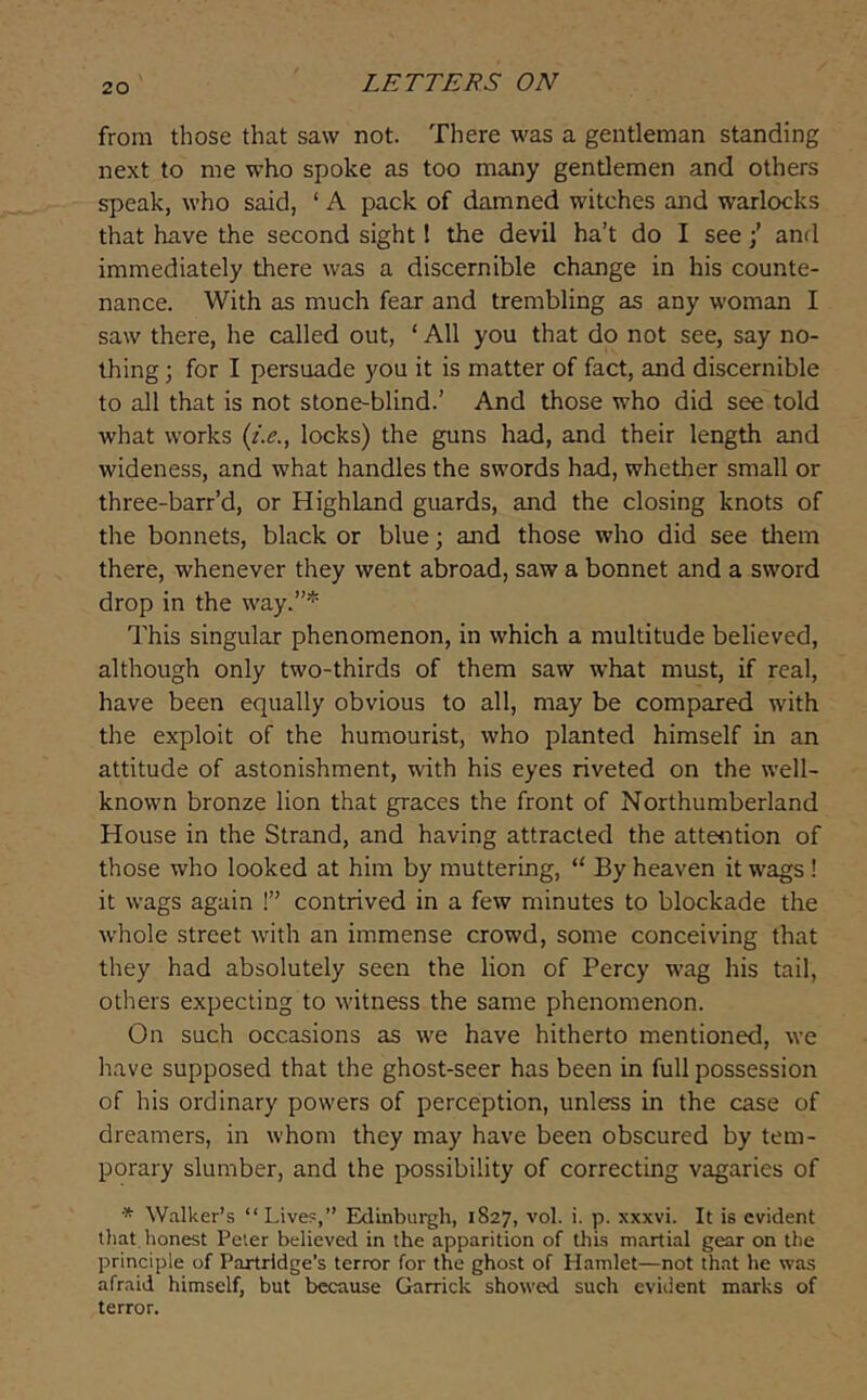 from those that saw not. There was a gentleman standing next to me who spoke as too many gentlemen and others speak, who said, ‘ A pack of damned witches and warlocks that have the second sight I the devil ha’t do I see •’ anrl immediately there was a discernible change in his counte- nance. With as much fear and trembling as any woman I saw there, he called out, ‘ All you that do not see, say no- thing ; for I persuade you it is matter of fact, and discernible to all that is not stone-blind.’ And those who did see told what works (z.e., locks) the guns had, and their length and wideness, and what handles the swords had, whether small or three-barr’d, or Highland guards, and the closing knots of the bonnets, black or blue; and those who did see tlrem there, whenever they went abroad, saw a bonnet and a sword drop in the way.”* This singular phenomenon, in which a multitude believed, although only two-thirds of them saw what must, if real, have been equally obvious to all, may be compared with the exploit of the humourist, who planted himself in an attitude of astonishment, with his eyes riveted on the well- known bronze lion that graces the front of Northumberland House in the Strand, and having attracted the attention of those who looked at him by muttering, “ By heaven it wags ! it wags again !” contrived in a few minutes to blockade the whole street with an immense crowd, some conceiving that they had absolutely seen the lion of Percy wag his tail, others expecting to witness the same phenomenon. On such occasions as we have hitherto mentioned, we have supposed that the ghost-seer has been in full possession of his ordinary powers of perception, unless in the case of dreamers, in whom they may have been obscured by tem- porary slumber, and the possibility of correcting vagaries of * Walker’s “Lives,” Eklinburgh, 1827, vol. i. p. xxxvi. It is evident that honest Peter believed in the apparition of thi-s martial gear on the principle of Partridge’s terror for the ghost of Hamlet—not that he was afraid himself, but because Garrick showed such evident marks of terror.