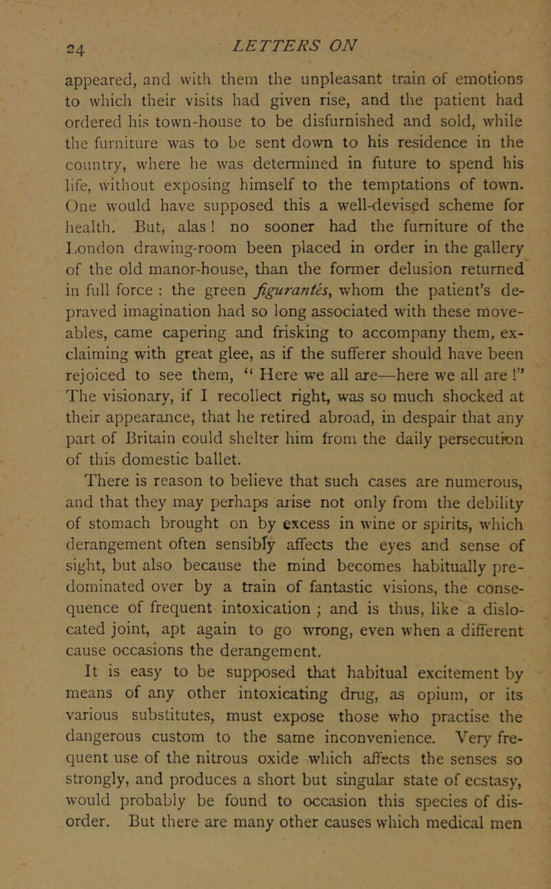 appeared, and with them the unpleasant train of emotions to which their visits had given rise, and the patient had ordered his town-house to be disfurnished and sold, while the furniture was to be sent down to his residence in the country, where he was determined in future to spend his life, without exposing himself to the temptations of town. One would have supposed this a well-devised scheme for health. But, alas! no sooner had the furniture of the London drawing-room been placed in order in the gallery of the old manor-house, tlian the former delusion returned in full force : the green figurantes, whom tlie patient’s de- praved imagination had so long associated with these move- ables, came capering and frisking to accompany them, ex- claiming with great glee, as if the sufferer should have been rejoiced to see them, “ Here we all are—here we all are !” The visionary, if I recollect right, was so much shocked at their appearance, that he retired abroad, in despair that any part of Britain could shelter him from the daily persecution of this domestic ballet. There is reason to believe that such cases are numerous, and that they may perhaps arise not only from the debility of stomach brought on by excess in wine or spirits, which derangement often sensibly affects the eyes and sense of sight, but also because the mind becomes habitually pre- dominated over by a train of fantastic visions, the conse- quence of frequent intoxication ; and is tlms, like a dislo- cated joint, apt again to go wrong, even when a different cause occasions the derangement. It is easy to be supposed that habitual excitement by means of any other intoxicating drug, as opium, or its various substitutes, must expose those who practise the dangerous custom to the same inconvenience. Very fre- quent use of the nitrous oxide which affects the senses so strongly, and produces a short but singular state of ecstasy, would probably be found to occasion this species of dis- order. But there are many other causes which medical men