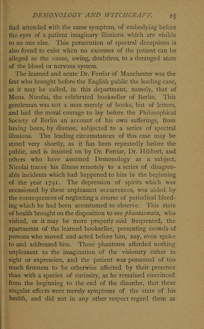 find attended with the same symptom, of embodying before the eyes of a patient imaginary illusions which are visible to no one else. This persecution of spectral deceptions is also found to exist when no excesses of the patient can be alleged as the cause, owing, doubtless, to a deranged state of the blood or nervous system. The learned and acute Dr. Ferriar of Manchester was the first who brought before the English public the leading case, as it may be called, in this department, namely, that of Mons. Nicolai, the celebrated bookseller of Berlin. This gentleman was not a man merely of books, but of letters, and had the moral courage to lay before the Philosophical Society of Berlin an account of his own sufferings, from having been, by disease, subjected to a series of spectral illusions. The leading circumstances of this case may be stated very shortly, as it has been repeatedly before the public, and is insisted on by Dr. Ferriar, Dr. Hibbert, and others who have assumed Demonology as a subject. Nicolai traces his illness remotely to a series of disagree- able incidents which had happened to him in the beginning of the year 1791. The depression of spirits which was occasioned by these unpleasant occurrences, was aided by the consequences of neglecting a course of periodical bleed- ing which he had been accustomed to observe, d'his state of health brought on the disposition to see phantasmaia, who visited, or it may be more properly said frequented, the apartments of the learned bookseller, presenting crowds of persons who moved and acted before him, nay, even spoke to and addressed him. These phantoms afforded nothing unpleasant to the imagination of the visionary either in sight or expression, and the patient was possessed of too much firmness to be otherwise affected by their presence than with a species of curiosity, as he remained convinced from the beginning to the end of the disorder, that these singular effects w’ere merely symptoms of the state of his health, and did not in any other respect regard them as