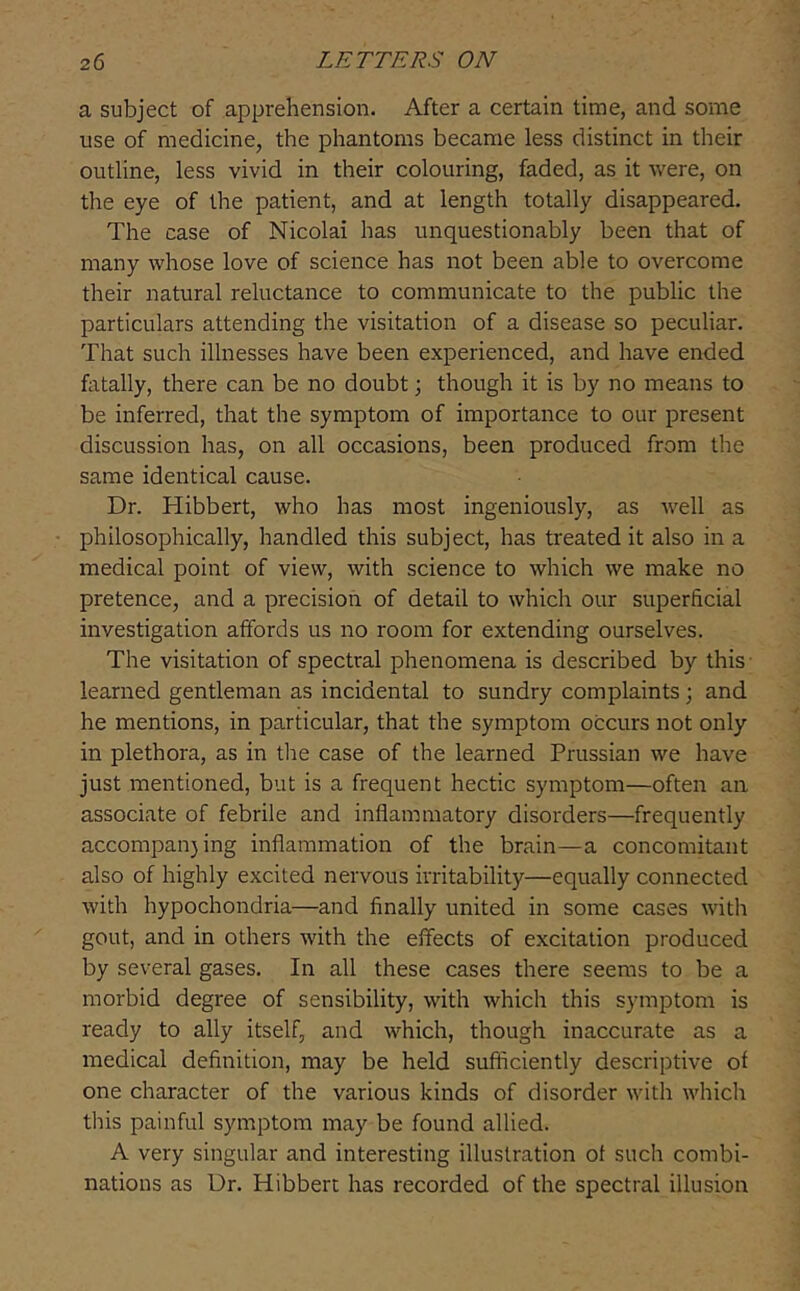 a subject of apprehension. After a certain time, and some use of medicine, the phantoms became less distinct in their outline, less vivid in their colouring, faded, as it were, on the eye of the patient, and at length totally disappeared. The case of Nicolai has unquestionably been that of many whose love of science has not been able to overcome their natural reluctance to communicate to the public the particulars attending the visitation of a disease so peculiar. That such illnesses have been experienced, and have ended fatally, there can be no doubt; though it is by no means to be inferred, that the symptom of importance to our present discussion has, on all occasions, been produced from the same identical cause. Dr. Hibbert, who has most ingeniously, as well as philosophically, handled this subject, has treated it also in a medical point of view, with science to which we make no pretence, and a precision of detail to which our superficial investigation affords us no room for extending ourselves. The visitation of spectral phenomena is described by this learned gentleman as incidental to sundry complaints; and he mentions, in particular, that the symptom occurs not only in plethora, as in tlie case of the learned Prussian we have just mentioned, but is a frequent hectic symptom—often an associate of febrile and inflammatory disorders—frequently accompan)ing inflammation of the brain—a concomitant also of highly excited nervous irritability—equally connected with hypochondria—and finally united in some cases with gout, and in others with the effects of excitation produced by several gases. In all these cases there seems to be a morbid degree of sensibility, with which this symptom is ready to ally itself, and which, though inaccurate as a medical definition, may be held sufficiently descriptive of one character of the various kinds of disorder with whiclr this painful symptom may be found allied. A very singular and interesting illustration of such combi- nations as Dr. Hibberc has recorded of the spectral illusion