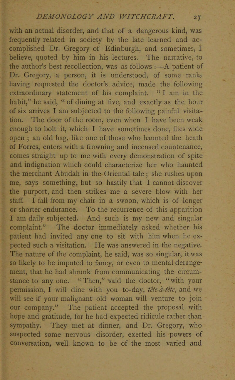 with ail actual disorder, and that of a dangerous kind, was frequently related in society by the late learned and ac- complished Dr. Gregory of Edinburgh, and sometimes, I believe, quoted by him in his lectures. The narrative, to the author’s best recollection, was as follows :—A patient of Dr. Gregory, a person, it is understood, of some rank, having requested the doctor’s advice, made the following extraordinary statement of his complaint. “ I am in the habit,” he said, “ of dining at five, and exactly as the hour of six arrives I am subjected to the following painful visita- tion. The door of the room, even when I have been weak enough to bolt it, which I have sometimes done, flies wide open •, an old hag, like one of those who haunted the heath of Forres, enters with a frowning and incensed countenance, comes straight up to me with every demonstration of spite and indignation which could characterize her who haunted the merchant Abudah in the Oriental tale; she rushes upon me, says something, but so hastily that I cannot discover the purport, and then strikes me a severe blow with her staff. I fall from my chair in a swoon, which is of longer or shorter endurance. To the recurrence of this apparition 1 am daily subjected. And such is my new and singular complaint.” The doctor immediately asked whether his patient had invited any one to sit with him when he ex- pected such a visitation. He was answered in the negative. The nature of the complaint, he said, was so singular, it was so likely to be imputed to fancy, or even to mental derange- ment, that he had shrunk from communicating the circum- stance to any one. “ Then,” said the doctor, “ with your permission, I will dine with you to-day, tete-h-ttte, and we will see if your malignant old woman will venture to join our company.” I'he patient accepted the proposal with hope and gratitude, for he had expected ridicule rather than sympathy. They met at dinner, and Dr. Gregory, who suspected some nervous disorder, exerted his powers of conversation, well known to be of the most varied and