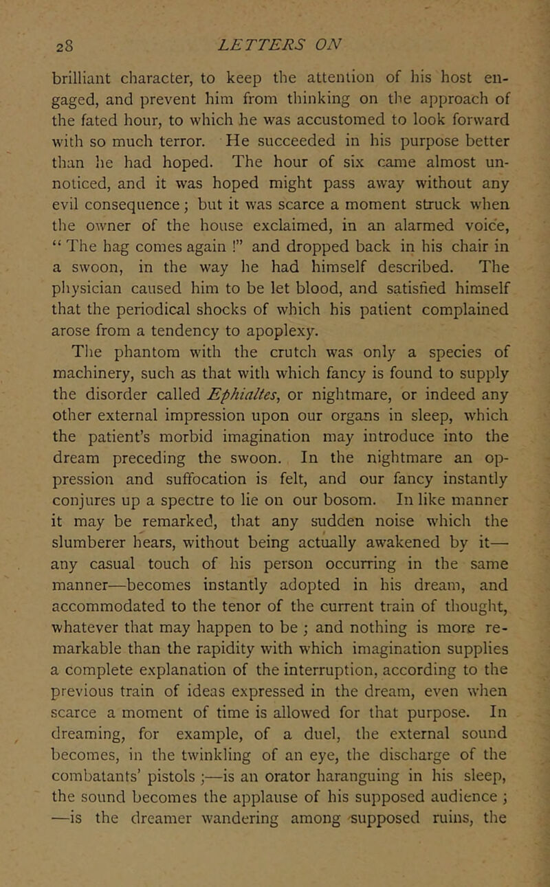 brilliant character, to keep the attention of his host en- gaged, and prevent him from thinking on tlie approach of the fated hour, to which he was accustomed to look forward with so much terror. He succeeded in his purpose better than lie had hoped. The hour of six came almost un- noticed, and it was hoped might pass away without any evil consequence; but it was scarce a moment struck when the owner of the house exclaimed, in an alarmed voice, “ The hag comes again !” and dropped back in his chair in a swoon, in the way he had himself described. The physician caused him to be let blood, and satisfied himself that the periodical shocks of which his patient complained arose from a tendency to apoplexy. Tlie phantom with the crutch was only a species of machinery, such as that with which fancy is found to supply the disorder called Ephialtes, or nightmare, or indeed any other external impression upon our organs in sleep, which the patient’s morbid imagination may introduce into the dream preceding the swoon. In the nightmare an op- pression and suffocation is felt, and our fancy instantly conjures up a spectre to lie on our bosom. In like manner it may be remarked, tliat any sudden noise which the slumberer hears, without being actually awakened by it— any casual touch of his person occurring in the same manner—becomes instantly adopted in his dream, and accommodated to the tenor of the current train of thought, whatever that may happen to be ; and nothing is more re- markable than the rapidity with which imagination supplies a complete explanation of the interruption, according to the previous train of ideas expressed in the dream, even when scarce a moment of time is allowed for that purpose. In dreaming, for example, of a duel, the external sound becomes, in the twinkling of an eye, the discharge of the combatants’ pistols ;—is an orator haranguing in his sleep, the sound becomes the applause of his supposed audience j —is the dreamer wandering among 'supposed ruins, the