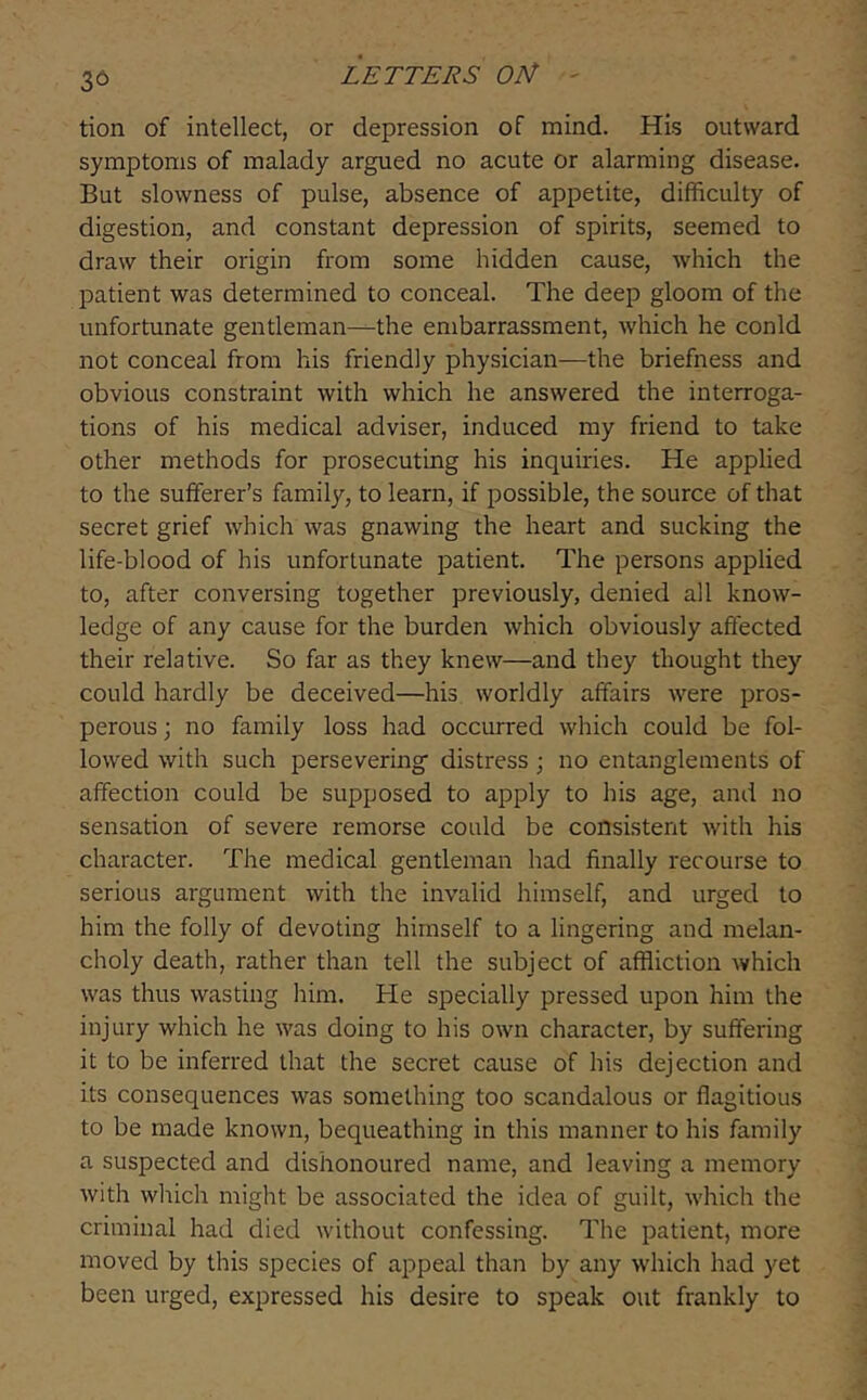 36 tion of intellect, or depression of mind. His outward symptoms of malady argued no acute or alarming disease. But slowness of pulse, absence of appetite, difficulty of digestion, and constant depression of spirits, seemed to draw their origin from some hidden cause, which the patient was determined to conceal. The deep gloom of the unfortunate gentleman—the embarrassment, which he conld not conceal from his friendly physician—the briefness and obvious constraint with which he answered the interroga- tions of his medical adviser, induced my friend to take other methods for prosecuting his inquiries. He applied to the sufferer’s family, to learn, if possible, the source of that secret grief which was gnawing the heart and sucking the life-blood of his unfortunate patient. The persons applied to, after conversing together previously, denied all know- ledge of any cause for the burden which obviously affected their relative. So far as they knew—and they thought they could hardly be deceived—his worldly affairs were pros- perous ] no family loss had occurred which could be fol- lowed with such persevering’ distress; no entanglements of affection could be supposed to apply to his age, and no sensation of severe remorse conld be consistent with his character. The medical gentleman had finally recourse to serious argument with the invalid himself, and urged to him the folly of devoting himself to a lingering and melan- choly death, rather than tell the subject of affliction which was thus wasting him. He specially pressed upon him the injury which he was doing to his own character, by suffering it to be inferred that the secret cause of his dejection and its consequences was something too scandalous or flagitious to be made known, bequeathing in this manner to his family a suspected and dishonoured name, and leaving a memory with which might be associated the idea of guilt, which the criminal had died without confessing. The patient, more moved by this species of appeal than by any which had yet been urged, expressed his desire to speak out frankly to