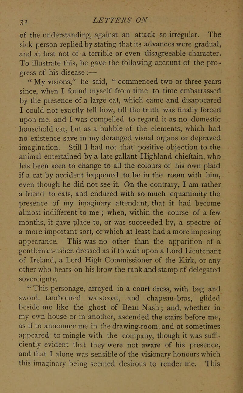 of the understanding, against an attack so irregular. The sick person replied by stating that its advances were gradual, and at first not of a terrible or even disagreeable character. To illustrate this, he gave the following account of the pro- gress of his disease :— “ My visions,” he said, “ commenced two or three years since, when I found myself from time to time embarrassed by the presence of a large cat, which came and disappeared I could not exactly tell how, till the truth was finally forced upon me, and I was compelled to regard it as no domestic household cat, but as a bubble of the elements, which had no existence save in my deranged visual organs or depraved imagination. Still I had not that positive objection to the animal entertained by a late gallant Highland chieftain, who has been seen to change to all the colours of his own plaid if a cat by accident happened to be in the room with him, even though he did not see it. On the contrary, I am rather a friend to cats, and endured with so much equanimity the presence of my imaginary attendant, that it had become almost indifferent to me ; when, within the course of a few months, it gave place to, or was succeeded by, a spectre of a more important sort, or which at least had a more imposing appearance. This was no other than the apparition of a gentleman-usher, dressed as if to wait upon a Lord Lieutenant of Ireland, a Lord High Commissioner of the Kirk, or any other who bears on his brow the rank and stamp of delegated sovereignty. “ This personage, arrayed in a court dress, with bag and sword, tamboured waistcoat, and chapeau-bras, glided beside me like the ghost of Beau Nash; and, whether in my own house or in another, ascended the stairs before me, as if to announce me in the drawing-room, and at sometimes appeared to mingle with the company, though it was suffi- ciently evident that they were not aware of his presence, and that I alone was sensible of the visionary honours which this imaginary being seemed desirous to render me. This