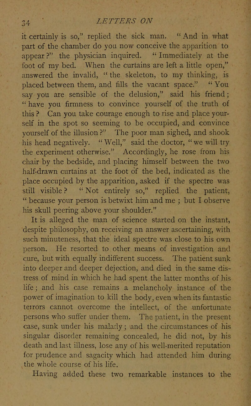 it certainly is so,” replied the sick man. “ And in what part of the chamber do you now conceive the apparition to appear ?” the physician inquired. “ Immediately at the foot of my bed. When the curtains are left a little open,” answered the invalid, “ the skeleton, to my thinking, is placed between them, and fills the vacant space.” “You say you are sensible of the delusion,” said his friend; “ have you firmness to convince yourself of the truth of this ? Can you take courage enough to rise and place your- self in the spot so seeming to be occupied, and convince yourself of the illusion ?” The poor man sighed, and shook his head negatively. “Well,” said the doctor, “we will try the experiment otherwise.” Accordingly, he rose from his chair by the bedside, and placing himself between the two half-drawn curtains at the foot of the bed, indicated as the place occupied by the apparition, asked if the spectre was still visible ? “ Not entirely so,” replied the patient, “ because your person is betwixt him and me ; but I observe his skull peering above your shoulder.” It is alleged the man of science started on the instant, despite philosophy, on receiving an answer ascertaining, with such minuteness, that the ideal spectre was close to his own person. He resorted to other means of investigation and cure, but with equally indifferent success. The patient sunk into deeper and deeper dejection, and died in the same dis- tress of mind in which he had spent the latter months of his life; and his case remains a melancholy instance of the power of imagination to kill the body, even when its fantastic terrors cannot overcome the intellect, of the unfortunate persons who suffer under them. The patient, in the present case, sunk under his malady; and the circumstances of his singular disorder remaining concealed, he did not, by his death and last illness, lose any of his well-merited reputation for prudence and sagacity which had attended him during the whole course of his life. Having added these two remarkable instances to the