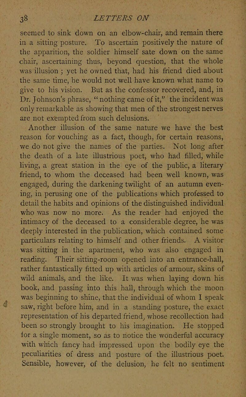 seemed to sink down on an elbow-chair, and remain there in a sitting posture. To ascertain positively the nature of the apparition, the soldier himself sate down on the same chair, ascertaining thus, beyond question, that the whole was illusion ; yet he owned that, had his friend died about the same time, he would not well have known what name to give to his vision. But as the confessor recovered, and, in Dr. Johnson’s phrase, “ nothing came of it,” the incident was only remarkable as showing that men of the strongest nerves are not exempted from such delusions. Another illusion of the same nature we have the best reason for vouching as a fact, though, for certain reasons, we do not give the names of the parties. Not long after the death of a late illustrious poet, who had filled, while living, a great station in the eye of the public, a literary friend, to whom the deceased had been well known, was engaged, during the darkening twilight of an autumn even- ing, in perusing one of the publications which professed to detail the habits and opinions of the distinguished individual who was now no more. As the reader had enjoyed the intimacy of the deceased to a considerable degree, he was deeply interested in the publication, which contained some particulars relating to himself and other friends. A visitor was sitting in the apartment, who was also engaged in reading. Their sitting-room opened into an entrance-hall, rather fantastically fitted up with articles of armour, skins of wild animals, and the like. It was when laying down his book, and passing into this hall, through which the moon was beginning to shine, that the individual of whom I speak saw, right before him, and in a standing posture, the exact representation of his departed friend, whose recollection had been so strongly brought to his imagination. He stopped for a single moment, so as to notice the wonderful accuracy with which fancy had impressed upon the bodily eye the peculiarities of dress and posture of the illustrious poet. Sensible, however, of the delusion, he felt no sentiment