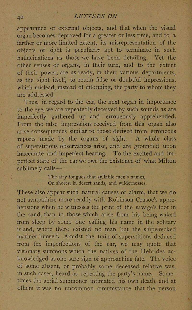 appearance of external objects, and that when the visual organ becomes depraved for a greater or less time, and to a farther or more limited extent, its misrepresentation of the objects of sight is peculiarly apt to terminate in such hallucinations as those we have been detailing. Yet the other senses or organs, in their turn, and to the extent of their power, are as ready, in their various departments, as the sight itself, to retain false or doubtful impressions, which mislead, instead of informing, the party to whom they are addressed. Thus, in regard to the ear, the next organ in importance to the eye, we are repeatedly deceived by such sounds as are imperfectly gathered up and erroneously apprehended. From the false impressions received from this organ also arise consequences similar to those derived from erroneous reports made by the organs of sight. A whole class of superstitious observances arise, and are grounded upon inaccurate and imperfect hearing. To the excited and im- perfect state of the ear we owe the existence of what Milton sublimely calls— The airy tongues that syllable men’s names, On shores, in desert sands, and wildernesses. These also appear such natural causes of alarm, that we do not sympathize more readily with Robinson Crusoe’s appre- hensions when he witnesses the print of the savage’s foot in the sand, than in those which arise from his being waked from sleep by some one calling his name in the solitary island, where there existed no man but the shipwrecked mariner himself. Amidst the train of superstitions deduced from the imperfections of the ear, we may quote that visionary summons which the natives of the Hebrides ac- knowledged as one sure sign of approaching fate. The voice of some absent, or probably some deceased, relative was, in such cases, heard as repeating the party’s name. Some- times the aerial summoner intimated his own death, and at others it was no uncommon circumstance that the person