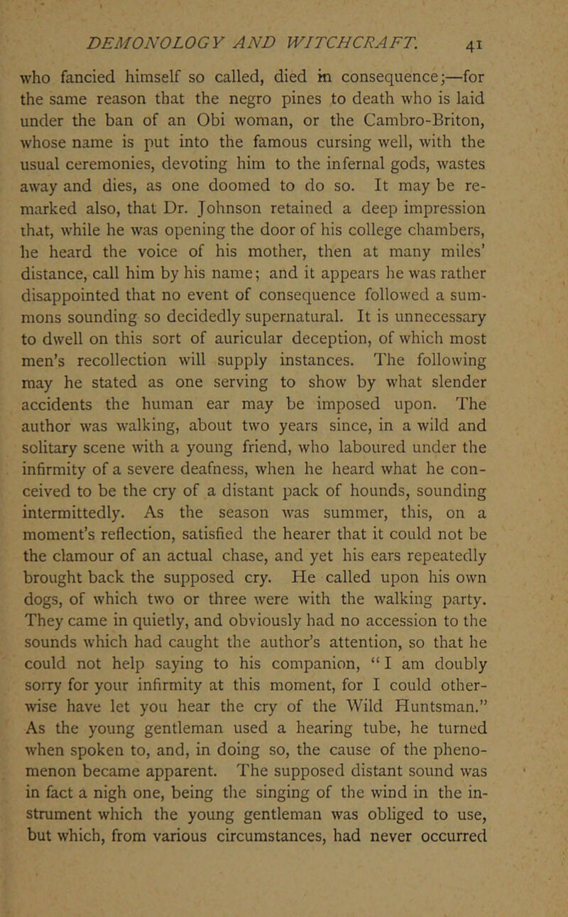 who fancied himself so called, died in consequence;—for the same reason that the negro pines to death who is laid under the ban of an Obi woman, or the Cambro-Briton, whose name is put into the famous cursing well, with the usual ceremonies, devoting him to the infernal gods, wastes away and dies, as one doomed to do so. It may be re- marked also, that Dr. Johnson retained a deep impression ihat, while he was opening the door of his college chambers, he heard the voice of his mother, then at many miles’ distance, call him by his name; and it appears he was rather disappointed that no event of consequence followed a sum- mons sounding so decidedly supernatural. It is unnecessary to dwell on this sort of auricular deception, of which most men’s recollection will supply instances. The following may he stated as one serving to show by what slender accidents the human ear may be imposed upon. The author was walking, about two years since, in a wild and solitary scene with a young friend, who laboured under the infirmity of a severe deafness, when he heard what he con- ceived to be the cry of a distant pack of hounds, sounding intermittedly. As the season was summer, this, on a moment’s reflection, satisfied the hearer that it could not be the clamour of an actual chase, and yet his ears repeatedly brought back the supposed cry. He called upon his own dogs, of which two or three were with the walking party. They came in quietly, and obviously had no accession to the sounds which had caught the author’s attention, so that he could not help saying to his companion, “ I am doubly sorry for your infirmity at this moment, for I could other- wise have let you hear the cry of the Wild Huntsman.” As the young gentleman used a hearing tube, he turned when spoken to, and, in doing so, the cause of the pheno- menon became apparent. The supposed distant sound was in fact a nigh one, being the singing of the wind in the in- strument which the young gentleman was obliged to use, but which, from various circumstances, had never occurred