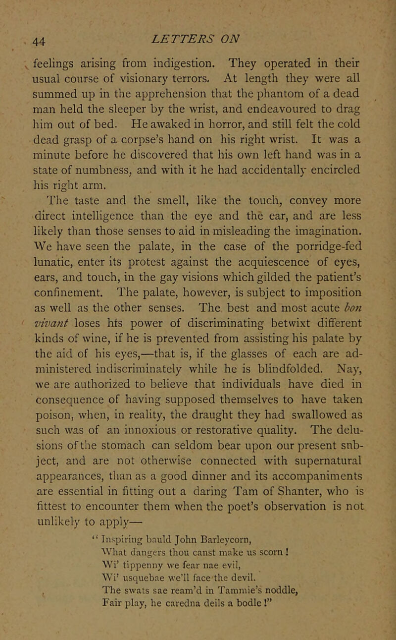 feelings arising from indigestion. They operated in their usual course of visionary terrors. At length they were all summed up in the apprehension that the phantom of a dead man held the sleeper by the wrist, and endeavoured to drag him out of bed. He awaked in horror, and still felt the cold dead grasp of a corpse’s hand on his right wrist. It was a minute before he discovered that his own left hand was in a state of numbness, and with it he had accidentally encircled his right arm. The taste and the smell, like the touch, convey more direct intelligence than the eye and the ear, and are less likely than those senses to aid in misleading the imagination. We have seen the palate, in the case of the porridge-fed lunatic, enter its protest against the acquiescence of eyes, ears, and touch, in the gay visions which gilded the patient’s confinement. The palate, however, is subject to imposition as well as the other senses. The. best and most acute hoii vivant loses hts power of discriminating betwixt different kinds of wine, if he is prevented from assisting his palate by the aid of his eyes,—that is, if the glasses of each are ad- ministered indiscriminately while he is blindfolded. Nay, we are authorized to believe that individuals have died in consequence of having supposed themselves to have taken poison, when, in reality, the draught they had swallowed as such was of an innoxious or restorative quality. The delu- sions of the stomach can seldom bear upon our present sub- ject, and are not otherwise connected with supernatural appearances, than as a good dinner and its accompaniments are essential in fitting out a daring Tam of Shanter, who is fittest to encounter them when the poet’s observation is not unlikely to apply— “ In.‘;piring bauld John Barleycorn, What dangers thou canst make us scorn ! Wi’ tippenny we fear nae evil, Wi’ usquebae we’ll facedhe devil. The swats sae ream’d in Tammie’s noddle, Fair play, he caredna deils a bodle!”