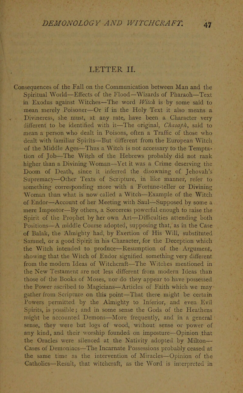 LETTER II. Consequences of the Fall on the Communication between Man and the Spiritual World—Effects of the Flood—Wizards of Pharaoh—Text in Exodus against Witches—The word Witch is by some said to mean merely Poisoner—Or if in the Holy Text it also means a Divineress, she must, at any rate, have been a Character very different to be identified with it—The original, Ckasaph, said to mean a person who dealt in Poisons, often a Traffic of those who dealt with familiar Spirits—But different from the European Witch of the Middle Ages—Thus a Witch is not accessary to the Tempta- tion of Job—The Witph of the Plebrews probably did not rank higher than a Divining Woman—Yet it was a Crime deserving the Doom of Death, since it inferred the disowning of Jehovah’s Supremacy—Other Texts of Scripture, in like manner, refer to something corresponding more with a P'ortune-teller or Divining Woman than what is now called a Witch—Example of the Witch of Endor—Account of her Meeting with Saul—Supposed by some a mere Impostor—By others, a Sorceress powerful enough to raise the Spirit of the Prophet by her own Art—Difficulties attending both Positions—A middle Course adopted, supposing that, as in the Case , of Balak, the Almighty had, by Exertion of His Will, substituted Samuel, or a good Spirit in his Character, for the Deception which the Witch intended to produce—Resumption of the Argument, showing that the Witch of Endor signified something very different from the modern Ideas of Witchcraft—The Witches mentioned in the New Testament are not less different from modern Ideas than those of the Books of Moses, nor do they appear to have possessed the Power ascribed to Magicians—Articles of Faith which we may gather from Scripture on this point—That there might be certain Powers permitted by the Almighty to Inferior, and even Evil Spirits, is possible; and in some sense the Gods of the Heathens might be accounted Demons—More frequently, and in a general sense, they were but logs of wood, without sense or power of any kind, and their worship founded on imposture—Opinion that the Oracles were silenced at the Nativity adopted by Milton— Cases of Demoniacs—The Incarnate Possessions probably ceased at the same time as the intervention of Miracles—Opinion of the Catholics—Result, that witchcraft, as the Word is interpreted in