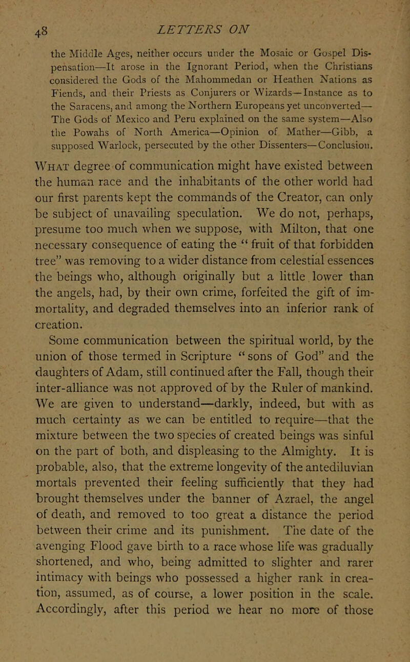 the Middle Ages, neither occurs under the Mosaic or Gospel Dis- pensation—It arose in the Ignorant Period, when the Christians considered the Gods of the Mahommedan or Heathen Nations as Fiends, and their Priests as Conjurers or Wizards—Instance as to the Saracens, and among the Northern Europeans yet unconverted— The Gods of Mexico and Peru explained on the same system—Also the Powahs of North America—Opinion of Mather—Gibb, a supposed Warlock, persecuted by the other Dissenters—Conclusion. What degree of communication might have existed between the human race and the inhabitants of the other world had our first parents kept the commands of the Creator, can only be subject of unavailing speculation. We do not, perhaps, presume too much when we suppose, with Milton, that one necessary consequence of eating the “ fruit of that forbidden tree” was removing to a wider distance from celestial essences the beings who, although originally but a little lower than the angels, had, by their own crime, forfeited the gift of im- mortality, and degraded themselves into an inferior rank of creation. Some communication between the spiritual world, by the union of those termed in Scripture “ sons of God” and the daughters of Adam, still continued after the Fall, though their inter-alliance was not approved of by the Ruler of mankind. We are given to understand—darkly, indeed, but with as much certainty as we can be entitled to require—that the mixture between the two species of created beings was sinful on the part of both, and displeasing to the Almighty, It is probable, also, that the extreme longevity of the antediluvian mortals prevented their feeling sufficiently that they had brought themselves under the banner of Azrael, the angel of death, and removed to too great a distance the period between their crime and its punishment. The date of the avenging Flood gave birth to a race whose life was gradually shortened, and who, being admitted to slighter and rarer intimacy with beings who possessed a higher rank in crea- tion, assumed, as of course, a lower position in the scale. Accordingly, after this period we hear no more of those