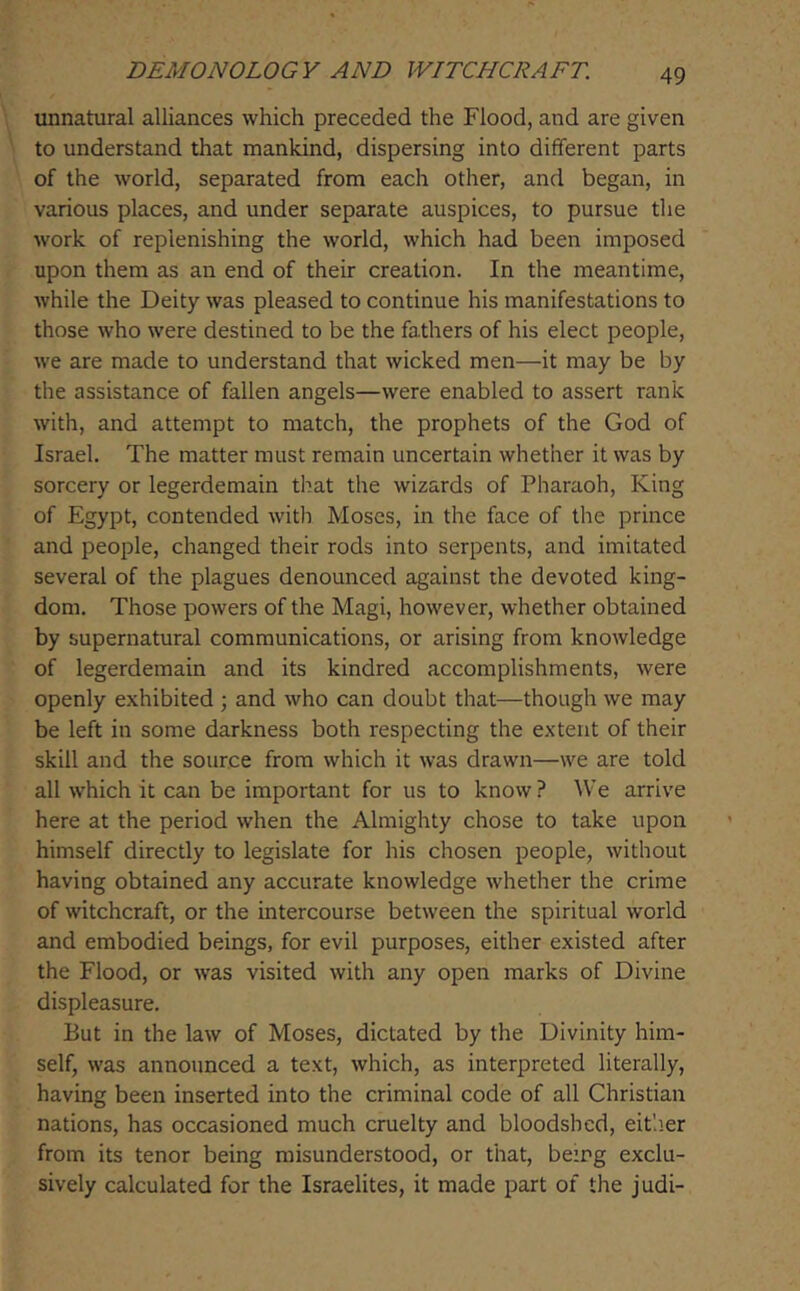 unnatural alliances which preceded the Flood, and are given to understand that mankind, dispersing into different parts of the world, separated from each other, and began, in various places, and under separate auspices, to pursue the work of replenishing the world, which had been imposed upon them as an end of their creation. In the meantime, while the Deity was pleased to continue his manifestations to those who were destined to be the fathers of his elect people, we are made to understand that wicked men—it may be by the assistance of fallen angels—were enabled to assert rank with, and attempt to match, the prophets of the God of Israel. The matter must remain uncertain whether it was by sorcery or legerdemain that the wizards of Pharaoh, King of Egypt, contended with Moses, in the face of the prince and people, changed their rods into serpents, and imitated several of the plagues denounced against the devoted king- dom. Those powers of the Magi, however, whether obtained by supernatural communications, or arising from knowledge of legerdemain and its kindred accomplishments, were openly exhibited ; and who can doubt that—though we may be left in some darkness both respecting the extent of their skill and the source from which it was drawn—we are told all which it can be important for us to know ? ^Ve arrive here at the period when the Almighty chose to take upon himself directly to legislate for his chosen people, without having obtained any accurate knowledge whether the crime of witchcraft, or the intercourse between the spiritual world and embodied beings, for evil purposes, either existed after the Flood, or was visited with any open marks of Divine displeasure. But in the law of Moses, dictated by the Divinity him- self, was announced a text, which, as interpreted literally, having been inserted into the criminal code of all Christian nations, has occasioned much cruelty and bloodshed, eit'.ier from its tenor being misunderstood, or that, bezrg exclu- sively calculated for the Israelites, it made part of the judi-