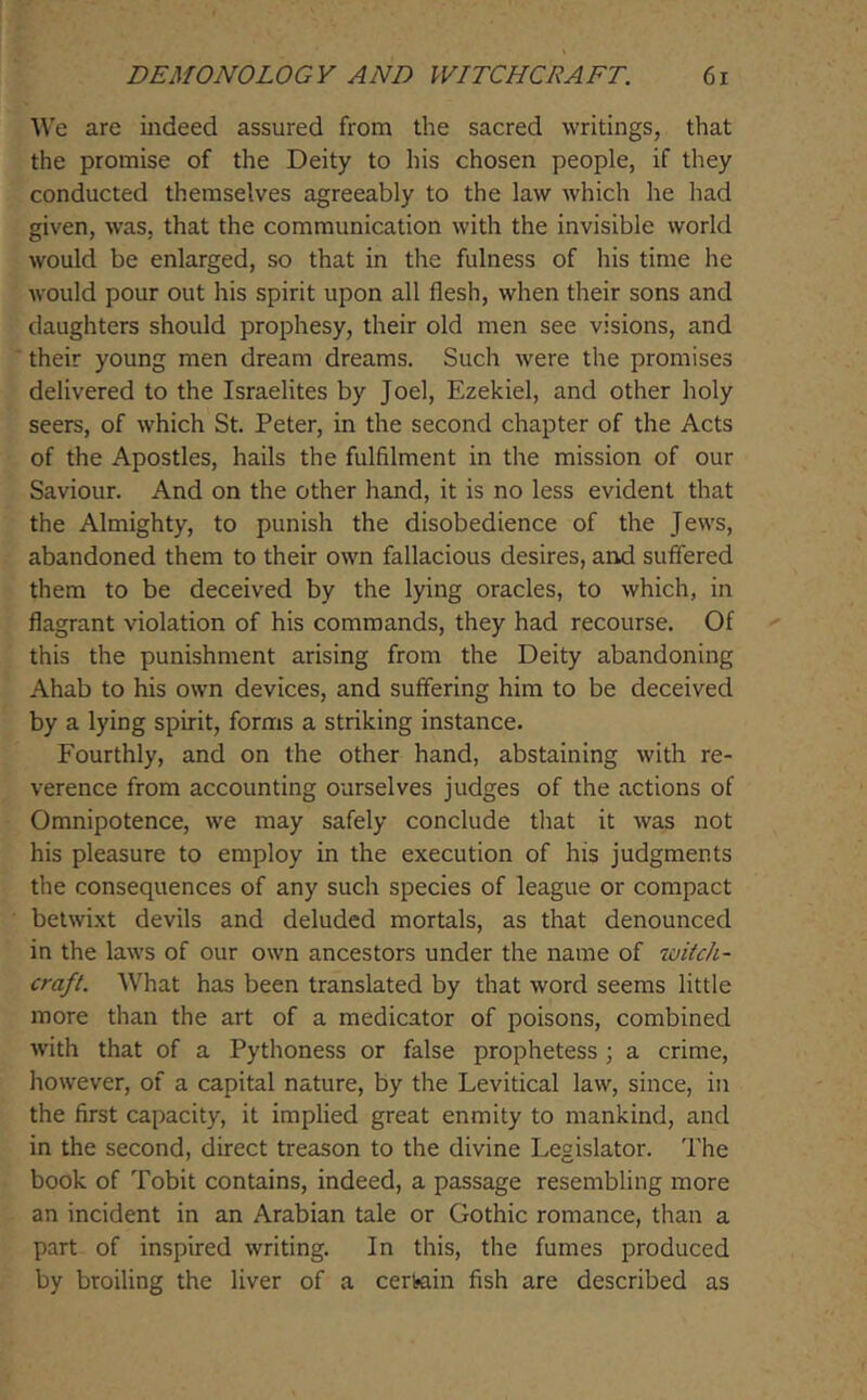 We are indeed assured from the sacred writings, that the promise of the Deity to his chosen people, if they conducted themselves agreeably to the law which he had given, was, that the communication with the invisible world would be enlarged, so that in the fulness of his time he would pour out his spirit upon all flesh, when their sons and daughters should prophesy, their old men see visions, and their young men dream dreams. Such were the promises delivered to the Israelites by Joel, Ezekiel, and other holy seers, of which St. Peter, in the second chapter of the Acts of the Apostles, hails the fulfilment in the mission of our Saviour. And on the other hand, it is no less evident that the Almighty, to punish the disobedience of the Jews, abandoned them to their own fallacious desires, and suffered them to be deceived by the lying oracles, to which, in flagrant violation of his commands, they had recourse. Of this the punishment arising from the Deity abandoning Ahab to his own devices, and suffering him to be deceived by a lying spirit, forms a striking instance. Fourthly, and on the other hand, abstaining with re- verence from accounting ourselves judges of the actions of Omnipotence, we may safely conclude that it was not his pleasure to employ in the execution of his judgments the consequences of any such species of league or compact betwixt devils and deluded mortals, as that denounced in the laws of our own ancestors under the name of witch- craft. What has been translated by that word seems little more than the art of a medicator of poisons, combined with that of a Pythoness or false prophetess ; a crime, however, of a capital nature, by the Levitical law, since, in the first capacity, it implied great enmity to mankind, and in the second, direct treason to the divine Legislator. The book of Tobit contains, indeed, a passage resembling more an incident in an Arabian tale or Gothic romance, than a part of inspired writing. In this, the fumes produced by broiling the liver of a certain fish are described as