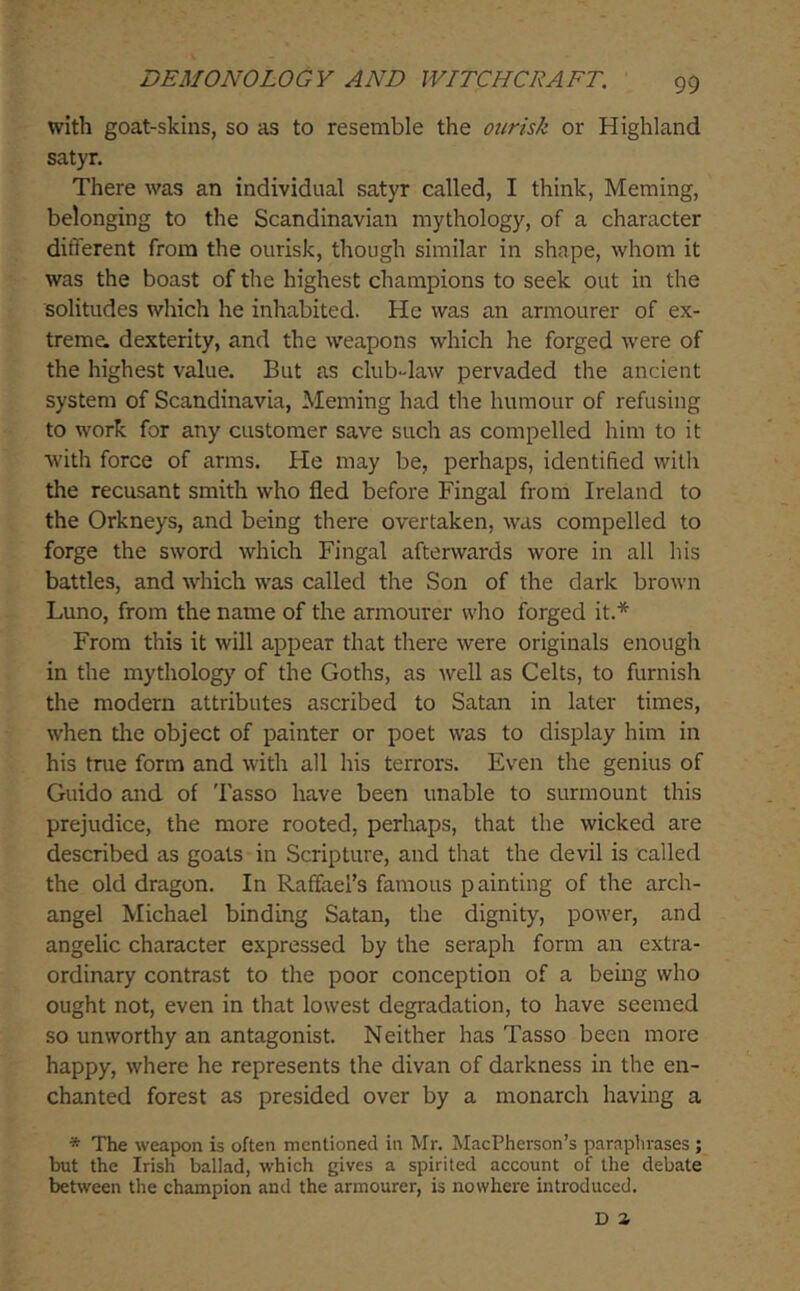 with goat-skins, so as to resemble the ourisk or Highland satyr. There was an individual satyr called, I think, Meming, belonging to the Scandinavian mythology, of a character different from the ourisk, though similar in shcape, whom it was the boast of the highest champions to seek out in the solitudes which he inhabited. He was an armourer of ex- treme dexterity, and the weapons which he forged were of the highest value. But as club-law pervaded the ancient system of Scandinavia, Meming had the humour of refusing to work for any customer save such as compelled him to it with force of arms. He may be, perhaps, identified with the recusant smith who fled before Fingal from Ireland to the Orkneys, and being there overtaken, was compelled to forge the sword which Fingal afterwards wore in all his battles, and which was called the Son of the dark brown Luno, from the name of the armourer who forged it.* From this it will appear that there were originals enough in the mythology of the Goths, as well as Celts, to furnish the modern attributes ascribed to Satan in later times, when tire object of painter or poet was to display him in his true form and with all his terrors. Even the genius of Guido and of Tasso have been unable to surmount this prejudice, the more rooted, perhaps, that the wicked are described as goats in Scripture, and that the devil is called the old dragon. In Raffael’s famous painting of the arch- angel Michael binding Satan, the dignity, power, and angelic character expressed by the seraph form an extra- ordinary contrast to the poor conception of a being who ought not, even in that lowest degradation, to have seemed so unworthy an antagonist. Neither has Tasso been more happy, where he represents the divan of darkness in the en- chanted forest as presided over by a monarch having a * The weapon is often mentioned in Mr. MacPherson’s paraphrases ; but the Irish ballad, which gives a spirited account of the debate between the champion and the armourer, is nowhere introduced. D Z