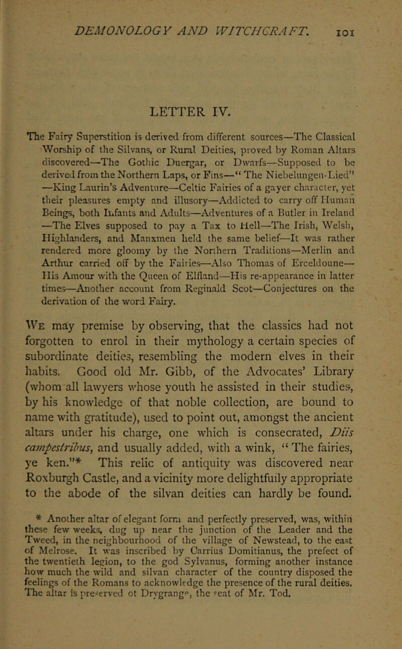 lOI LETTER IV. The Fairy Superstition is derived from different sources—The Classical Worship of the Silvans, or Rural Deities, proved by Roman Altars discovered—The Gothic Duergar, or Dwarfs—Supposed to be derived from the Northern Laps, or Fins—“ The Niebelungen-Lied” —King Laurin’s Adventure—Celtic Fairies of a gayer character, yet their pleasures empty and illusory—Addicted to carry off Human Beings, both Infants and Adults—Adventures of a Butler in Ireland —The Elves supposed to pay a Tax to Hell—The Irish, Welsh, Highlanders, and Manxmen held the same belief—It was rather rendered more gloomy by the Northern Traditions—Merlin and Arthur carried off by the Fairies—Also Thomas of Erceldoune— His Amour with the Queen of Elfland—His re-appearance in latter times—Another account from Reginald Scot—Conjectures on the derivation of the word Fairy. We may premise by observing, that the classics had not forgotten to enrol in their mythology a certain species of subordinate deities, resembling the modern elves in their habits. Good old Mr. Gibb, of the Advocates’ Library (whom all lawyers whose youth he assisted in their studies, by his knowledge of that noble collection, are bound to name with gratitude), used to point out, amongst the ancient altars under his charge, one which is consecrated, Diis ca7npesiribus, and usually added, with a wink, “ The fairies, ye ken.”* This relic of antiquity was discovered near Roxburgh Castle, and a vicinity more delightfully appropriate to the abode of the silvan deities can hardly be found. * Another altar of elegant form and perfectly preserved, was, within these few weeks, dug up near the junction of the Leader and the Tweed, in the neighbourhood of the village of Newstead, to the east of Melrose. It was inscribed by Carrius Domitianus, the prefect of the twentieth legion, to the god Sylvanus, forming another instance how much the wild and silvan character of the country disposed the feelings of the Romans to acknowledge the presence of the rural deities. The altar Is pre-erved ot Drygrangp, the seat of Mr. Tod.