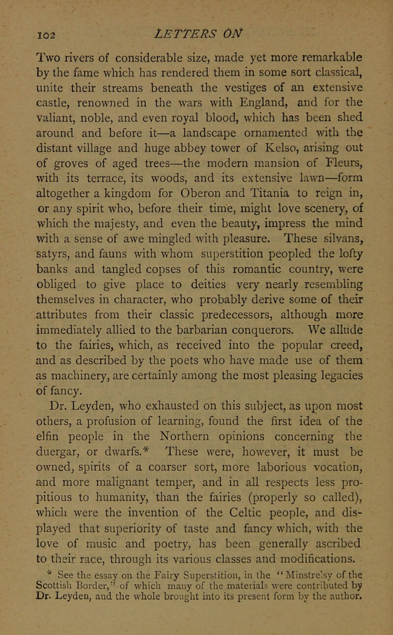 Two rivers of considerable size, made yet more remarkable by the fame which has rendered them in some sort classical, unite their streams beneath the vestiges of an extensive castle, renowned in the wars with England, and for the valiant, noble, and even royal blood, which has been shed around and before it—a landscape ornamented with the distant village and huge abbey tower of Kelso, arising out of groves of aged trees—the modern mansion of Fleurs, with its terrace, its woods, and its extensive lawn—form altogether a kingdom for Oberon and Titania to reign in, or any spirit who, before their time, might love scenery, of which the majesty, and even the beauty, impress the mind with a sense of awe mingled with pleasure. These silvans, satyrs, and fauns with whom superstition peopled the lofty banks and tangled copses of this romantic country, were obliged to give place to deities very nearly resembling themselves in character, who probably derive some of their attributes from their classic predecessors, although more immediately allied to the barbarian conquerors. We allude to the fairies, which, as received into the popular creed, and as described by the poets who have made use of them as machinery, are certainly among the most pleasing legacies of fancy. Dr. Leyden, who exhausted on this subject, as upon most others, a profusion of learning, found the first idea of the elfin people in the Northern opinions concerning the duergar, or dwarfs.* These were, however, it must be owned, spirits of a coarser sort, more laborious vocation, and more malignant temper, and in all respects less pro- pitious to humanity, than the fairies (properly so called), which were the invention of the Celtic people, and dis- played that superiority of taste and fancy which, with the love of music and poetry, has been generally ascribed to their race, through its various classes and modifications. * See the essay on the Fairy Superstition, in the “Minstrelsy of the Scottish Border,” of which many of the materials were contributed by Dr. Leyden, and the whole brought into its present form by the author.