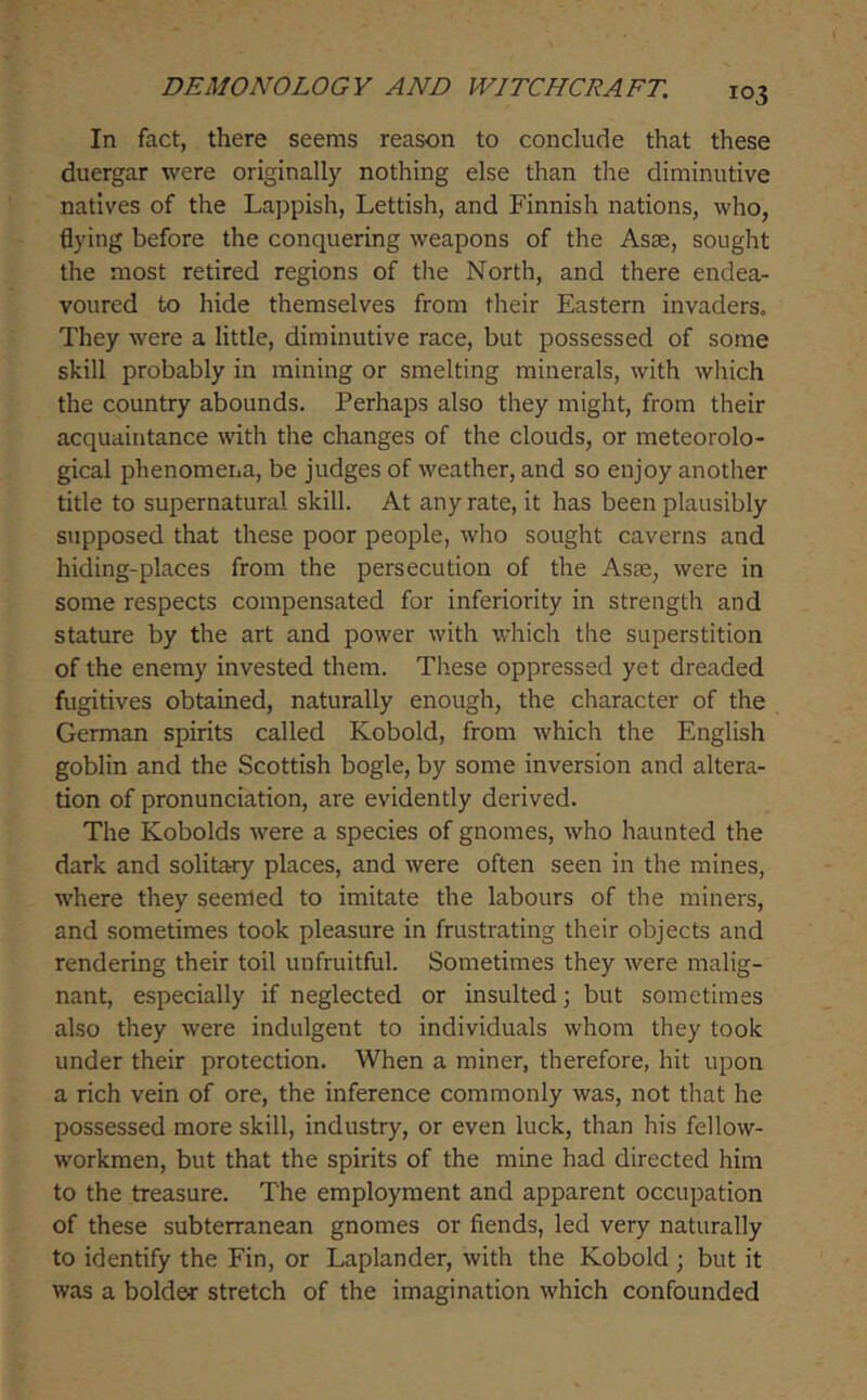 In fact, there seems reason to conclude that these duergar were originally nothing else than the diminutive natives of the Lappish, Lettish, and Finnish nations, who, flying before the conquering weapons of the Asae, sought the most retired regions of the North, and there endea- voured to hide themselves from their Eastern invaders. They were a little, diminutive race, but possessed of some skill probably in mining or smelting minerals, with which the country abounds. Perhaps also they might, from their acquaintance with the changes of the clouds, or meteorolo- gical phenomena, be judges of weather, and so enjoy another title to supernatural skill. At any rate, it has been plausibly supposed that these poor people, who sought caverns and hiding-places from the persecution of the Asse, were in some respects compensated for inferiority in strength and stature by the art and power with which the superstition of the enemy invested them. These oppressed yet dreaded fugitives obtained, naturally enough, the character of the German spirits called Kobold, from which the English goblin and the Scottish bogle, by some inversion and altera- tion of pronunciation, are evidently derived. The Kobolds were a species of gnomes, who haunted the dark and solitary places, and were often seen in the mines, w'here they seemed to imitate the labours of the miners, and sometimes took pleasure in frustrating their objects and rendering their toil unfruitful. Sometimes they were malig- nant, especially if neglected or insulted; but sometimes also they were indulgent to individuals whom they took under their protection. When a miner, therefore, hit upon a rich vein of ore, the inference commonly was, not that he possessed more skill, industry, or even luck, than his fellow- workmen, but that the spirits of the mine had directed him to the treasure. The employment and apparent occupation of these subterranean gnomes or fiends, led very naturally to identify the Fin, or Laplander, with the Kobold ; but it was a bolder stretch of the imagination which confounded