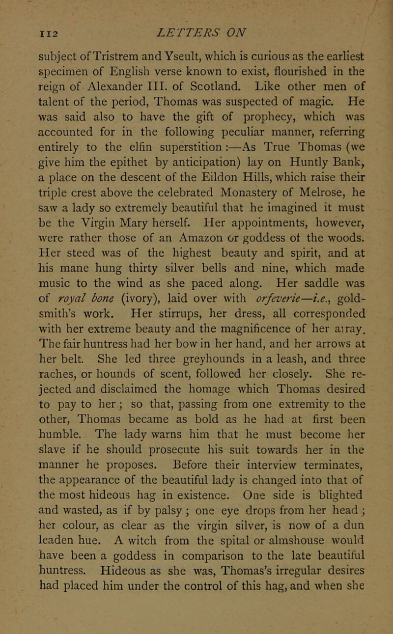 subject of Tristrem and Yseult, which is curious as the earliest specimen of English verse known to exist> flourished in the reign of Alexander III. of Scotland. Like other men of talent of the period, Thomas was suspected of magic. He was said also to have the gift of prophecy, which was accounted for in the following peculiar manner, referring entirely to the elfin superstition :—As True Thomas (we give him the epithet by anticipation) lay on Huntly Bank, a place on the descent of the Eildon Hills, which raise their triple crest above the celebrated Monastery of Melrose, he saw a lady so extremely beautiful that he imagined it must be the Virgin Mary herself. Her appointments, however, were rather those of an Amazon or goddess of the woods. Her steed was of the highest beauty and spirit, and at his mane hung thirty silver bells and nine, which made music to the wind as she paced along. Her saddle was of royal bone (ivory), laid over with orfeverie—i.e.^ gold- smith’s work. Her stirrups, her dress, all corresponded with her extreme beauty and the magnificence of her airay. The fair huntress had her bow in her hand, and her arrows at her belt. She led three greyhounds in a leash, and three raches, or hounds of scent, followed her closely. She re- jected and disclaimed the homage which Thomas desired to pay to her; so that, passing from one extremity to the other, Thomas became as bold as he had at first been humble. The lady warns him that he must become her slave if he should prosecute his suit towards her in the manner he proposes. Before their interview terminates, the appearance of the beautiful lady is changed into that of the most hideous hag in existence. One side is blighted and wasted, as if by palsy; one eye drops from her head ; her colour, as clear as the virgin silver, is now of a dun leaden hue. A witch from the spital or almshouse would have been a goddess in comparison to the late beautiful huntress. Hideous as she was, Thomas’s irregular desires had placed him under the control of this hag, and when she