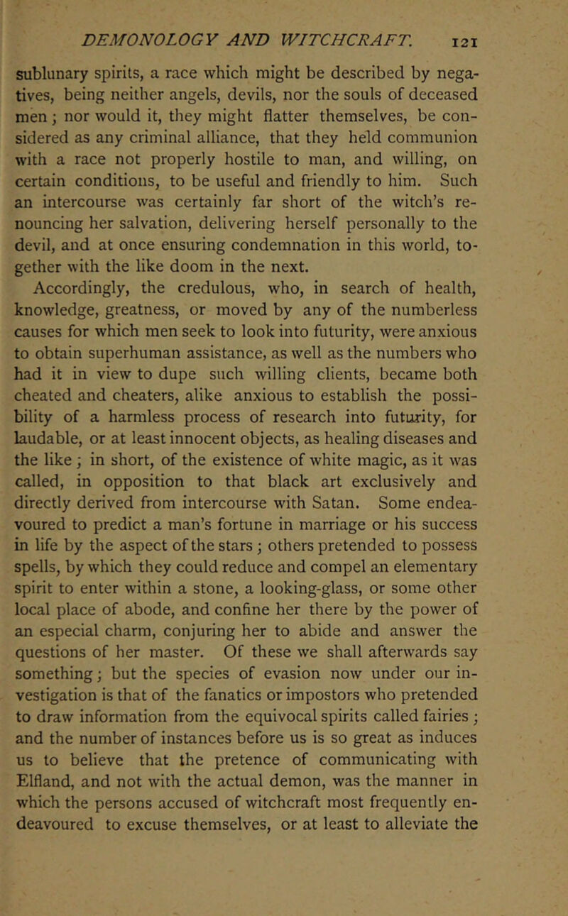 sublunary spirits, a race which might be described by nega- tives, being neither angels, devils, nor the souls of deceased men ; nor would it, they might flatter themselves, be con- sidered as any criminal alliance, that they held communion with a race not properly hostile to man, and willing, on certain conditions, to be useful and friendly to him. Such an intercourse was certainly far short of the witch’s re- nouncing her salvation, delivering herself personally to the devil, and at once ensuring condemnation in this world, to- gether with the like doom in the next. Accordingly, the credulous, who, in search of health, knowledge, greatness, or moved by any of the numberless causes for which men seek to look into futurity, were anxious to obtain superhuman assistance, as well as the numbers who had it in view to dupe such willing clients, became both cheated and cheaters, alike anxious to establish the possi- bility of a harmless process of research into futurity, for laudable, or at least innocent objects, as healing diseases and the like; in short, of the existence of white magic, as it \vas called, in opposition to that black art exclusively and directly derived from intercourse with Satan. Some endea- voured to predict a man’s fortune in marriage or his success in life by the aspect of the stars; others pretended to possess spells, by which they could reduce and compel an elementary spirit to enter within a stone, a looking-glass, or some other local place of abode, and confine her there by the power of an especial charm, conjuring her to abide and answer the questions of her master. Of these we shall afterwards say something; but the species of evasion now under our in- vestigation is that of the fanatics or impostors who pretended to draw information from the equivocal spirits called fairies ; and the number of instances before us is so great as induces us to believe that the pretence of communicating with Elfland, and not with the actual demon, was the manner in which the persons accused of witchcraft most frequently en- deavoured to excuse themselves, or at least to alleviate the