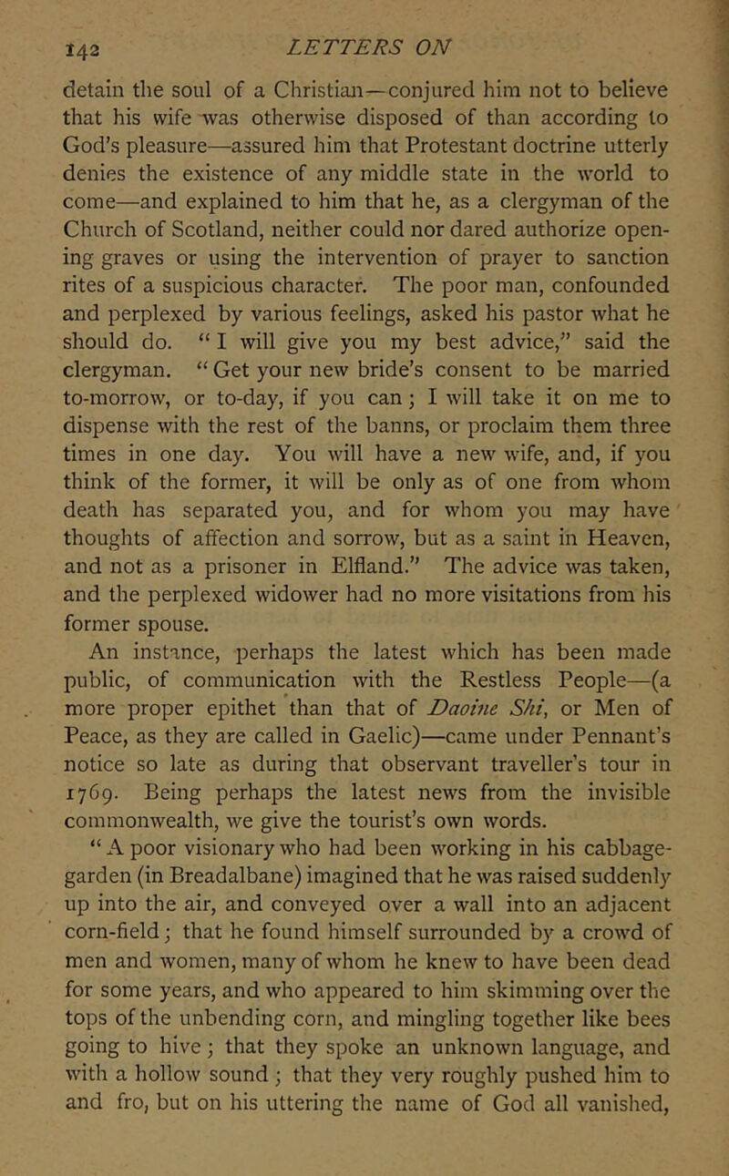 detain the soul of a Christian—conjured him not to believe that his wife “was otherwise disposed of than according to God’s pleasure—assured him that Protestant doctrine utterly denies the existence of any middle state in the world to come—and explained to him that he, as a clergyman of the Church of Scotland, neither could nor dared authorize open- ing graves or using the intervention of prayer to sanction rites of a suspicious character. The poor man, confounded and perplexed by various feelings, asked his pastor what he should do. “ I will give you my best advice,” said the clergyman. ‘‘Get your new bride’s consent to be married to-morrow, or to-day, if you can; I will take it on me to dispense with the rest of the banns, or proclaim them three times in one day. You will have a new wife, and, if you think of the former, it will be only as of one from whom death has separated you, and for whom you may have thoughts of atfection and sorrow, but as a saint in Heaven, and not as a prisoner in Elfland.” The advice was taken, and the perplexed widower had no more visitations from his former spouse. An instance, perhaps the latest which has been made public, of communication with the Restless People—(a more proper epithet than that of Daohie Shi, or Men of Peace, as they are called in Gaelic)—came under Pennant’s notice so late as during that observant traveller’s tour in 1769. Being perhaps the latest news from the invisible commonwealth, we give the tourist’s own words. “ A poor visionary who had been working in his cabbage- garden (in Breadalbane) imagined that he was raised suddenly up into the air, and conveyed over a wall into an adjacent corn-field; that he found himself surrounded by a crowd of men and women, many of whom he knew to have been dead for some years, and who appeared to him skimming over the tops of the unbending corn, and mingling together like bees going to hive \ that they spoke an unknown language, and with a hollow sound ; that they very roughly pushed him to and fro, but on his uttering the name of God all vanished.