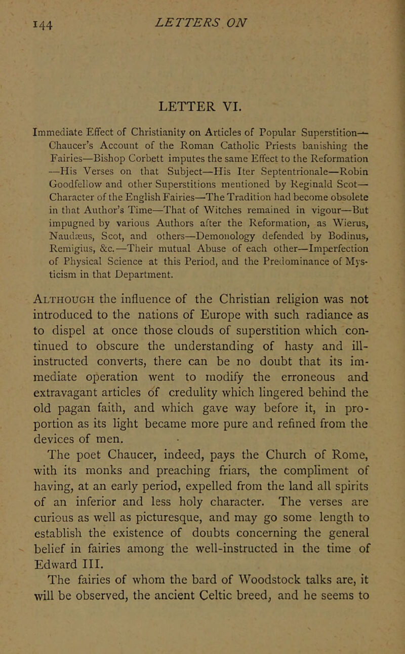 LETTER VI. Immediate Effect of Christianity on Articles of Popular Superstition-^ Chaucer’s Account of the Roman Catholic Priests banishing the Fairies—Bishop Corbett imputes the same Effect to the Reformation —His Verses on that Subject—His Iter Septentrionale—Robin Goodfellow and other Superstitions mentioned by Reginald Scot—■ Character of the English Fairies—The Tradition had become obsolete in that Author’s Time—That of Witches remained in vigour—But impugned by various Authors after the Reformation, as Wierus, Naudasus, Scot, and others—Demonology defended by Bodinus, Reraigius, &c.—Their mutual Abuse of each other—Imperfection of Physical Science at this Period, and the Predominance of Mys- ticism in that Department. Although the influence of the Christian religion was not introduced to the nations of Europe with such radiance as to dispel at once those clouds of superstition which con- tinued to obscure the understanding of hasty and ill- instructed converts, there can be no doubt that its im- mediate operation went to modify the erroneous and extravagant articles oT credulity which lingered behind the old pagan faith, and which gave way before it, in pro- portion as its light became more pure and refined from the devices of men. The poet Chaucer, indeed, pays the Church of Rome, with its monks and preaching friars, the compliment of having, at an early period, expelled from the land all spirits of an inferior and less holy character. The verses are curious as well as picturesque, and may go some length to establish the existence of doubts concerning the general belief in fairies among the well-instructed in the time of Edward III. The fairies of whom the bard of Woodstock talks are, it will be observed, the ancient Celtic breed, and he seems to