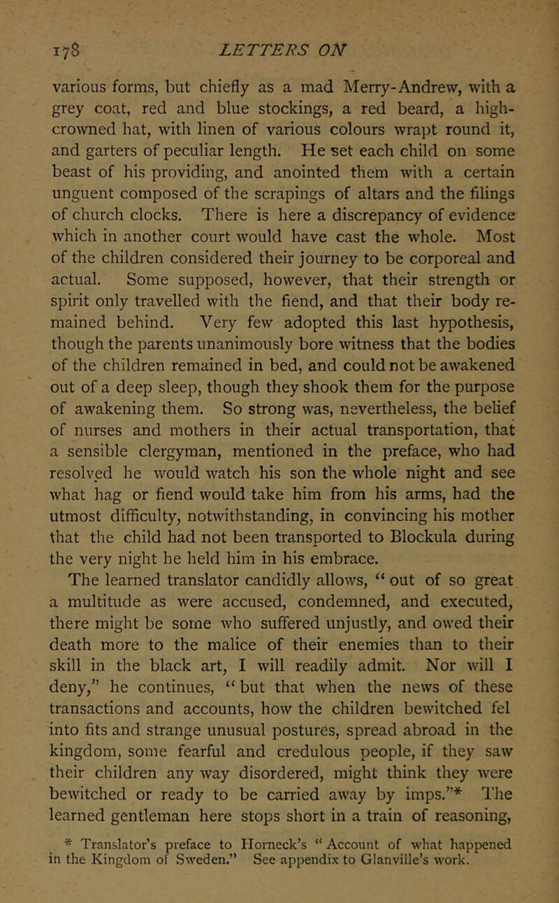 various forms, but chiefly as a mad Merry-Andrew, with a grey coat, red and blue stockings, a red beard, a high- crowned hat, with linen of various colours wrapt round it, and garters of peculiar length. He set each child on some beast of his providing, and anointed them with a certain unguent composed of the scrapings of altars and the filings of church clocks. There is here a discrepancy of evidence which in another court would have cast the whole. Most of the children considered their journey to be corporeal and actual. Some supposed, however, that their strength or spirit only travelled with the fiend, and that their body re- mained behind. Very few adopted this last hypothesis, though the parents unanimously bore witness that the bodies of the children remained in bed, and could not be awakened out of a deep sleep, though they shook them for the purpose of awakening them. So strong was, nevertheless, the belief of nurses and mothers in their actual transportation, that a sensible clergyman, mentioned in the preface, who had resolved he would watch his son the whole night and see what hag or fiend would take him from his arms, had the utmost difficulty, notwithstanding, in convincing his mother that the child had not been transported to Blockula during the very night he held him in his embrace. The learned translator candidly allows, “ out of so great a multitude as were accused, condemned, and executed, there might be some who suffered unjustly, and owed their death more to the malice of their enemies than to their skill in the black art, I will readily admit. Nor will I deny,” he continues, “ but that when the news of these transactions and accounts, how the children bewitched fel into fits and strange unusual postures, spread abroad in the kingdom, some fearful and credulous people, if they saw their children any way disordered, might think they were bewitched or ready to be carried away by imps.”* The learned gentleman here stops short in a train of reasoning, * Translator’s preface to Ilomeck’s “ Account of what happened in the Kingdom of Sweden.” See appendix to Glanville’s work.