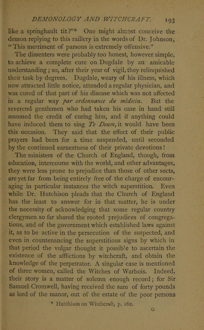 like a springhault tit ?’'* One might almost conceive the demon replying to this raillery in the words of Dr. Johnson, “This merriment of parsons is extremely offensive.” The dissenters were probably too honest, however simple, to achieve a complete cure on Dugdale by an amicable understanding \ so, after their year of vigil, they relinquished their task by degrees. Dugdale, weary of his illness, which now attracted little notice, attended a regular physician, and was cured of that part of his disease which was not affected in a regular way par ordonnance du medecin. But the reverend gentlemen who had taken his case in hand still assumed the credit of curing him, and if anything could have induced them to sing Te Dtum, it would have been this occasion. They said that the effect of their public prayers had been for a time suspended, until seconded by the continued earnestness of their private devotions! The ministers of the Church of England, though, from education, intercourse with the world, and other advantages, they were less prone to prejudice than those of other sects, are yet far from being entirely free of the charge of encour- aging in particular instances the witch superstition. Even while Dr. Hutchison pleads that the Church of England has the least to answer for in that matter, he is under the necessity of acknowledging that some regular country clergymen so far shared the rooted prejudices of congrega- tions, and of the government which established laws against it, as to be active in the persecution of the suspected, and even in countenancing the superstitious signs by which in that period the vulgar thought it possible to ascertain the existence of the afflictions by witchcraft, and obtain the knowledge of the perpetrator. A singular case is mentioned of three women, called the Witches of Warbois. Indeed, their story is a matter of solemn enough record; for Sir Samuel Cromwell, having received the sum of forty pounds as lord of the manor, out of the estate of the poor persons * Hutchison on Witchcraft, p, 162. G