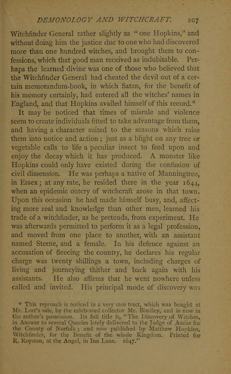 Witchfinder General rather slightly as “ one Hopkins,” and without doing him the justice due to one who had discovered more than one hundred witches, and brought them to con- fessions, which that good man received as indubitable. Per- haps the learned divine was one of those who believed that the Witchfinder General had cheated the devil out of a cer- tain memorandum-book, in which Satan, for tire benefit of his memory certainly, had entered all the witches’ names in England, and that Hopkins availed himself of this record. It may be noticed that times of misrule and violence seem to create individuals fitted to take advantage from them, and having a character suited to the seasons which raise them into notice and action ; just as a blight on any tree or vegetable calls to life a peculiar insect to feed upon and enjoy the decay which it has produced. A monster like Hopkins could only have existed during the confusion of civil dissension. Pie was perhaps a native of Manningtrce, in Essex; at any rate, he resided there in the year 1644, when an epidemic outcry of witchcraft arose in that town. Upon this occasion he had made himself busy, and, affect- ing more zeal and knowledge than other men, learned his trade of a witchfinder, as he pretends, from experiment. He was afterwards permitted to perform it as a legal profession, and moved from one place to another, with an assistant named Sterne, and a female. In his defence against an accusation of fleecing the country, he declares his regular charge was twenty shillings a town, including charges of living and journeying thither and back again with his assistants. He also affirms that he went nowhere unless called and invited. His principal mode of discovery was * This reproach is noticed in a very rare tract, which was bought at Mr. Lort’s sale, by the celebrated collector Mr. Bindley, and is now in the author’s possession. Its full title i.s, “The Discovery of Witches, in An.swer to several Queries lately delivered to tlie Judge of Assize for the County of Norfolk ; and now published by Matthew Hopkins, Witchfinder, for the Benefit of the whole Kingdom. Printed for R. Royston, at the Angel, in Inn Lane. 1647.”