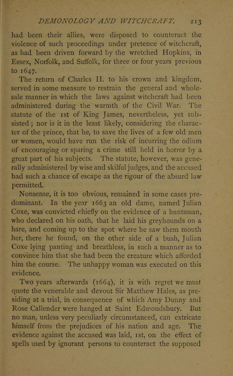 had been their allies, were disposed to counteract the violence of such proceedings under pretence of witchcraft, as had been driven forward by the wretched Hopkins, in Essex, Norfolk, and Suffolk, for three or four years previous to 1647. The return of Charles II. to his crown and kingdom, served in some measure to restrain the general and whole- sale manner in which the laws against witchcraft had been administered during the warmth of the Civil War. The statute of the ist of King James, nevertheless, yet sub- sisted \ nor is it in the least likely, considering the charac- ter of the prince, that he, to save the lives of a few old men or women, would have run the risk of incurring the odium of encouraging or sparing a crime still held in horror by a great part of his subjects. The statute, however, was gene- rally administered by wise and skilful judges, and the accused had such a chance of escape as the rigour of the absurd law permitted. Nonsense, it is too obvious, remained in some cases pre- dominant. In the year 1663 an old dame, named Julian Coxe, was convicted chiefly on the evidence of a huntsman, who declared on his oath, that he laid his greyhounds on a hare, and coming up to the spot where he saw them mouth her, there he found, on the other side of a bush, Julian Coxe lying panting and breathless, in such a manner as to convince him that she had been the creature which afforded him the course. The unhappy woman was executed on this evidence. Two years afterwards (1664), it is with regret we must quote the venerable and devout Sir Matthew Hales, as pre-^ siding at a trial, in consequence of which Amy Dunny and Rose Callender were hanged at Saint Edmondsbury. But no man, unless very peculiarly circumstanced, can extricate himself from the prejudices of his nation and age. The evidence against the accused was laid, ist, on the effect of spells used by ignorant persons to counteract the supposed