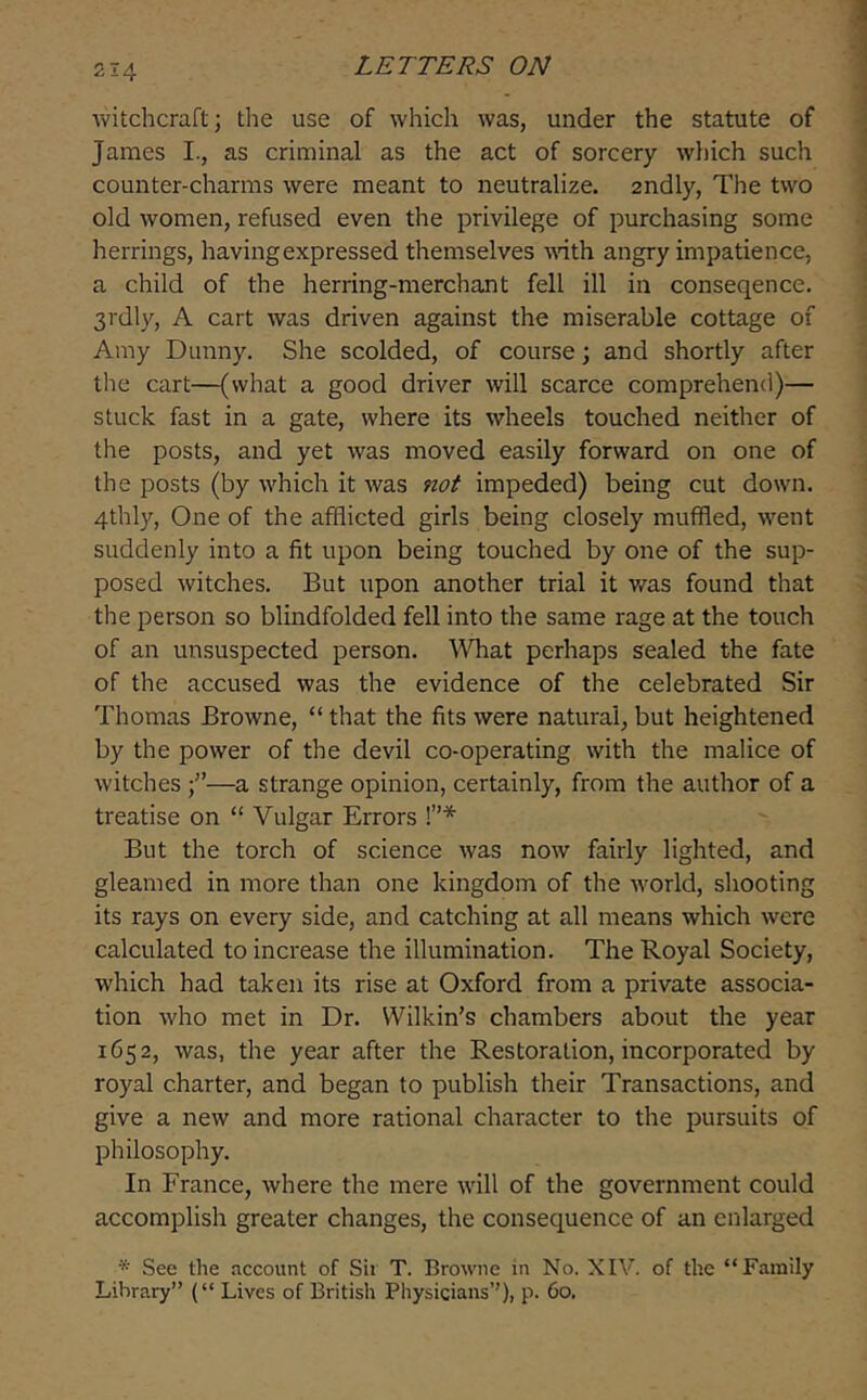 witchcraft; the use of which was, under the statute of James I., as criminal as the act of sorcery which such counter-charms were meant to neutralize, andly, The two old women, refused even the privilege of purchasing some herrings, having expressed themselves mth angry impatience, a child of the herring-merchant fell ill in conseqence. 3rdly, A cart was driven against the miserable cottage of Amy Dunny. She scolded, of course; and shortly after the cart—(what a good driver will scarce comprehend)— stuck fast in a gate, where its wheels touched neither of the posts, and yet was moved easily forward on one of the posts (by which it was not impeded) being cut down. 4thly, One of the afflicted girls being closely muffled, went suddenly into a fit upon being touched by one of the sup- posed witches. But upon another trial it v/as found that the person so blindfolded fell into the same rage at the touch of an unsuspected person. ^Vhat perhaps sealed the fate of the accused was the evidence of the celebrated Sir Thomas Browne, “ that the fits were natural, but heightened by the power of the devil co-operating with the malice of witches f—a strange opinion, certainly, from the author of a treatise on “ Vulgar Errors !”* But the torch of science was now fairly lighted, and gleamed in more than one kingdom of the world, shooting its rays on every side, and catching at all means which were calculated to increase the illumination. The Royal Society, which had taken its rise at Oxford from a private associa- tion who met in Dr. Wilkin’s chambers about the year 1652, was, the year after the Restoration, incorporated by royal charter, and began to publish their Transactions, and give a new and more rational character to the pursuits of philosophy. In France, where the mere will of the government could accomplish greater changes, the consequence of an enlarged See the account of Sii T. Browne in No. XIV. of the “Family Library” (“ Lives of British Physicians’’), p. 60.