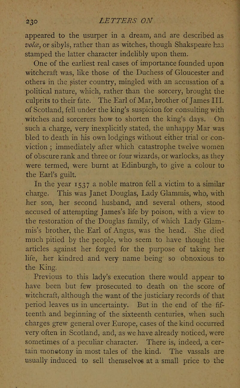 appeared to the usurper in a dream, and are described as voice, or sibyls, rather than as witches, though Shakspeare has stamped the latter character indelibly upon them. One of the earliest real cases of importance founded upon witchcraft was, like those of the Duchess of Gloucester and others in the pister country, mingled with an accusation of a political nature, which, rather than the sorcery, brought the culprits to their fate. The Earl of Mar, brother of James III. of Scotland, fell under the king’s suspicion for consulting with witches and sorcerers how to shorten the king’s days. On such a charge, very inexplicitly stated, the unhappy Mar was bled to death in his own lodgings without either trial or con- viction ; immediately after which catastrophe twelve women of obscure rank and three or four wizards, or warlocks, as they were termed, were burnt at Edinburgh, to give a colour to the Earl’s guilt. In the year 1537 a noble matron fell a victim to a similar charge. This was Janet Douglas, Lady Glammis, who, with her son, her second husband, and several others, stood accused of attempting James’s life by poison, with a view to the restoration of the Douglas family, of which Lady Glam- mis’s brother, the Earl of Angus, was the head. She died much pitied by the people, who seem to have thought the articles against her forged for the purpose of taking her life, her kindred and very name being so obnoxious to the King. Previous to this lady’s execution there would appear to have been but few prosecuted to death on the score of witchcraft, although the want of the justiciary records of that period leaves us in uncertainty. But in the end of the fif- teenth and beginning of the sixteenth centuries, when such charges grew general over Europe, cases of the kind occurred very often in Scotland, and, as we have already noticed, were sometimes of a peculiar character. There is, indeed, a cer- tain monotony in most tales of the kind. The vassals are usually induced to sell themselves at a small price to the