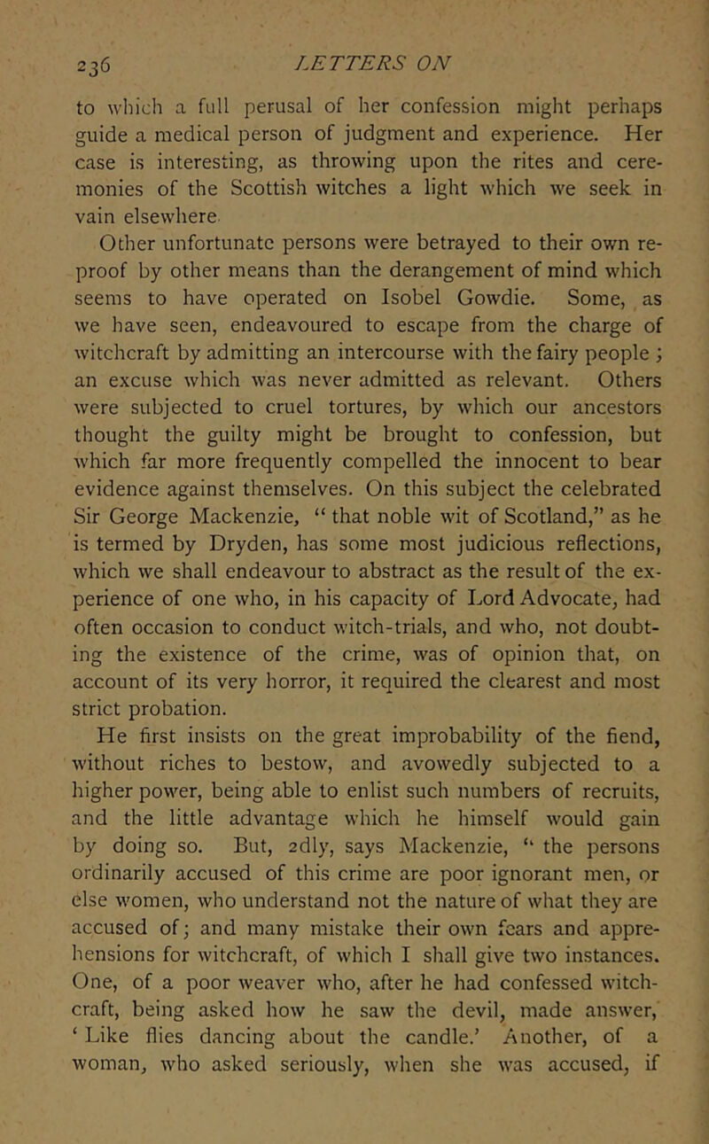 to which a full perusal of her confession might perhaps guide a medical person of judgment and experience. Her case is interesting, as throwing upon the rites and cere- monies of the Scottish witches a light which we seek in vain elsewhere Other unfortunate persons were betrayed to their own re- proof by other means than the derangement of mind which seems to have operated on Isobel Gowdie. Some, as we have seen, endeavoured to escape from the charge of witchcraft by admitting an intercourse with the fairy people ; an excuse which was never admitted as relevant. Others were subjected to cruel tortures, by which our ancestors thought the guilty might be brought to confession, but which far more frequently compelled the innocent to bear evidence against themselves. On this subject the celebrated Sir George Mackenzie, “ that noble wit of Scotland,” as he is termed by Dryden, has some most judicious reflections, which we shall endeavour to abstract as the result of the ex- perience of one who, in his capacity of Lord Advocate, had often occasion to conduct witch-trials, and who, not doubt- ing the existence of the crime, was of opinion that, on account of its very horror, it required the clearest and most strict probation. He first insists on the great improbability of the fiend, without riches to bestow, and avowedly subjected to a higher power, being able to enlist such numbers of recruits, and the little advantage which he himself would gain by doing so. But, adly, says Mackenzie, ‘‘ the persons ordinarily accused of this crime are poor ignorant men, or else women, who understand not the nature of what they are accused of; and many mistake their own fears and appre- hensions for witchcraft, of which I shall give two instances. One, of a poor weaver who, after he had confessed witch- craft, being asked how he saw the devil, made answer, ‘ Like flies dancing about the candle.’ Another, of a woman, who asked seriously, when she was accused, if