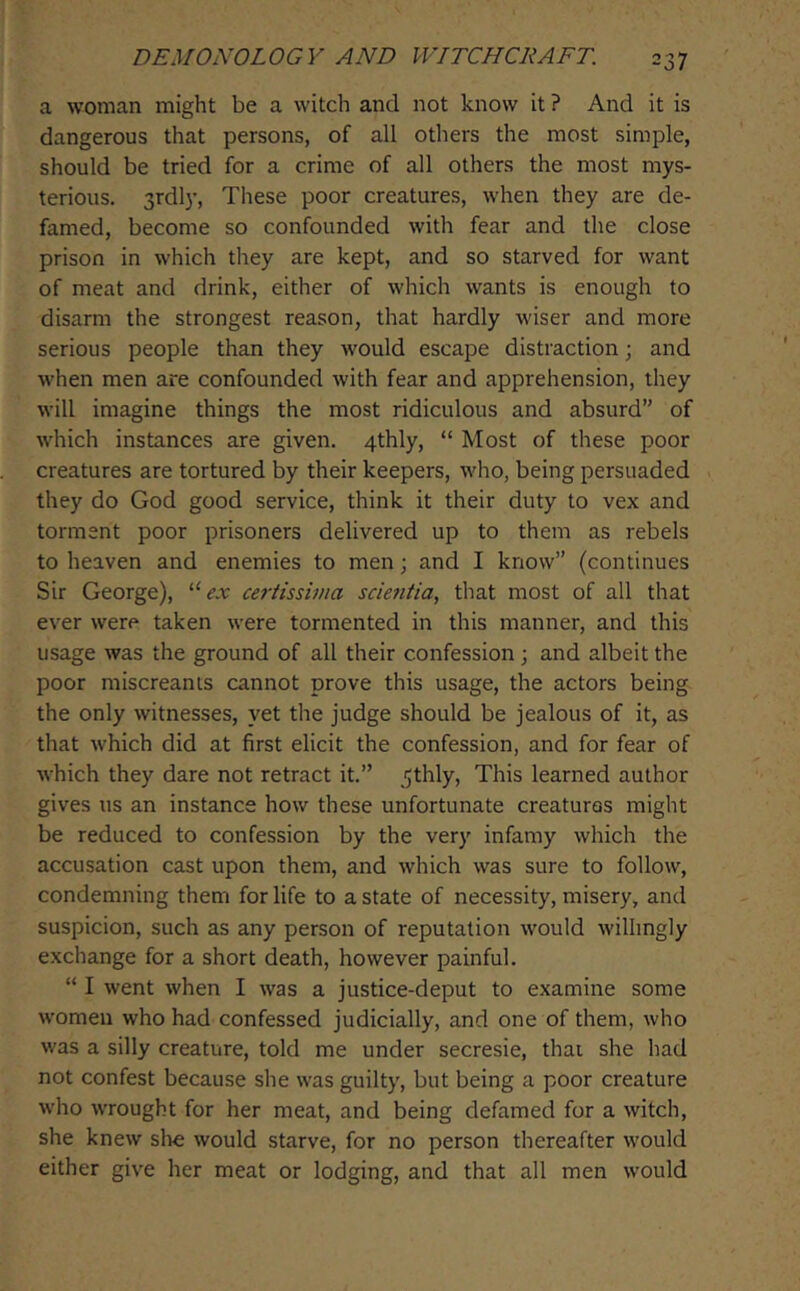 a woman might be a witch and not know it ? And it is dangerous that persons, of all others the most simple, should be tried for a crime of all others the most mys- terious. 3rdly, These poor creatures, when they are de- famed, become so confounded with fear and the close prison in which they are kept, and so starved for want of meat and drink, either of which wants is enough to disarm the strongest reason, that hardly wiser and more serious people than they would escape distraction; and M'hen men are confounded with fear and apprehension, they will imagine things the most ridiculous and absurd” of which instances are given. 4thly, “ Most of these poor creatures are tortured by their keepers, who, being persuaded they do God good service, think it their duty to vex and torment poor prisoners delivered up to them as rebels to heaven and enemies to men; and I know” (continues Sir George), '■’‘ex certissivia scientia, that most of all that ever were taken were tormented in this manner, and this usage was the ground of all their confession; and albeit the poor miscreants cannot prove this usage, the actors being the only witnesses, yet the judge should be jealous of it, as that which did at first elicit the confession, and for fear of which they dare not retract it.” .ithly. This learned author gives us an instance how these unfortunate creatures might be reduced to confession by the very infamy which the accusation cast upon them, and which was sure to follow, condemning them for life to a state of necessity, misery, and suspicion, such as any person of reputation would willingly exchange for a short death, however painful. “ I went when I was a justice-deput to examine some women who had confessed judicially, and one of them, who was a silly creature, told me under secresie, thai she had not confest because she was guilty, but being a poor creature who wrought for her meat, and being defamed for a witch, she knew slie would starve, for no person thereafter would either give her meat or lodging, and that all men would