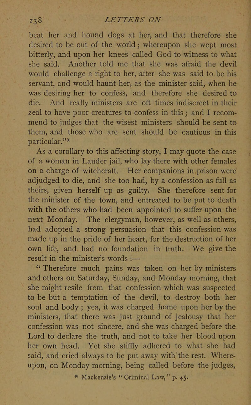 beat her and hound dogs at her, and that therefore she desired to be out of the world; whereupon she wept most bitterly, and upon her knees called God to witness to what she said. Another told me that she was afraid the devil would challenge a right to her, after she was said to be his servant, and would haunt her, as the minister said, when he was desiring her to confess, and therefore she desired to die. And really ministers are oft times indiscreet in their zeal to have poor creatures to confess in this; and I recom- mend to judges that the wisest ministers should be sent to them, and those who are sent should be cautious in this particular.”* As a corollary to this affecting story, I may quote the case of a woman in Lauder jail, who lay there with other females on a charge of witchcraft. Her companions in prison were adjudged to die, and she too had, by a confession as full as theirs, given herself up as guilty. She therefore sent for the minister of the town, and entreated to be put to death with the others who had been appointed to suffer upon the next Monday. The clergyman, however, as well as others, had adopted a strong persuasion that this confession was made up in the pride of her heart, for the destruction of her own life, and- had no foundation in truth. We give the result in the minister’s words :— “ Therefore much pains was taken on her by ministers and others on Saturday, Sunday, and Monday morning, that she might resile from that confession which was suspected to be but a temptation of the devil, to destroy both her soul and body j yea, it was charged home upon her by the ministers, that there was just ground of jealousy that her confession was not sincere, and she was charged before the Lord to declare the truth, and not to take her blood upon her own head. Yet she stiffly adhered to what she had said, and cried always to be put away with'the rest. Where- upon, on Monday morning, being called before the judges, * Mackenzie’s “Criminal Law,” p. 45.