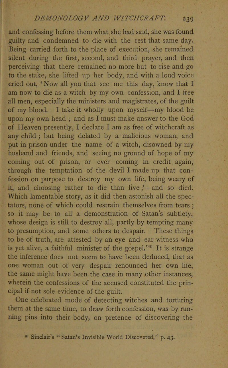 and confessing before them what, she had said, she was found guilty and condemned to die with the rest that same day. Being carried forth to the place of execution, she remained silent during the first^ second, and third prayer, and then perceiving that there remained no more but to rise and go to the stake, she lifted up her body, and with a loud voice cried out, ‘Now all you that see me this day, know that I am now to die as a witch by my own confession, and I free all men, especially the ministers and magistrates, of the guilt of my blood. I take it wholly upon myself—my blood be upon my own head ; and as I must make answer to the God of Heaven presently, I declare I am as free of witchcraft as any child 3 but being delated by a malicious woman, and put in prison under the name of a witch, disowned by my husband and friends, and seeing no ground of hope of my coming out of prison, or ever coming in credit again, through the temptation of the devil I made up that con- fession on purpose to destroy my own life, being weary of it, and choosing rather to die than live;’—and so died. Which lamentable story, as it did then astonish all the spec- tators, none of which could restrain themselves from tears ; so it may be to all a demonstration of Satan’s subtlety, whose design is still to destroy all, partly by tempting many to presumption, and some others to despair. These things to be of truth, are attested by an eye and ear witness who is yet alive, a faithful minister of the gospel”* It is strange the inference does not seem to have been deduced, that as one woman out of very despair renounced her own life, the same might have been the case in many (Other instances, wherein the confessions of the accused constituted the prin- cipal if not sole evidence of the guilt. One celebrated mode of detecting witches and torturing them at the same time, to draw forth confession, was by run- ning pins into their body, on pretence of discovering the