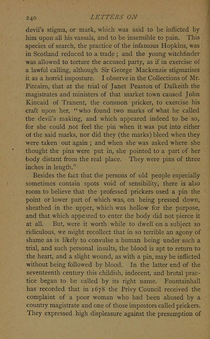 devil’s stigma, or mark, which was said to be inflicted by him upon all his vassals, and to be insensible to pain. This species of search, the practice of the infamous Hopkins, was in Scotland reduced to a trade ; and the young witchfinder was allowed to torture the accused party, as if in exercise of a lawful calling, although Sir George Mackenzie stigmatises it as a horrid imposture. I observe in the Collections of Mr. Pitcairn, that at the trial of Janet Peaston of Dalkeith the magistrates and ministers of that market town caused John Kincaid of Tranent, the common pricker, to exercise his craft upon her, “who found two marks of what he called the devil’s making, and which appeared indeed to be so, for she could not feel the pin when it was put into either of the said marks, nor did they (the marks) bleed when they were taken out again ; and when she was asked where she thought the pins were put in, she pointed to a part of her body distant from the real place. They were pins of three inches in length.” Besides the fact that the persons of old people especially sometimes contain spots void of sensibility, there is also room to believe that the professed prickers used a pin the point or lower part of which was, on being pressed down, sheathed in the upper, which was hollow for the purpose, and that which appeared to enter the body did not pierce it at all. But, were it worth while to dwell on a subject so ridiculous, we might recollect that in so terrible an agony of shame as is likely to convulse a human being under such a trial, and such personal insults, the blood is apt to return to the heart, and a slight wound, as with a pin, may be inflicted without being followed by blood. In the latter end of the seventeenth century this childish, indecent, and brutal prac- tice began to be called by its right name. Fountainhall has recorded that in 1678 the Privy Council received the complaint of a poor woman who had been abused by a country magistrate and one of those impostors called prickers. They expressed high displeasure against the presumption of