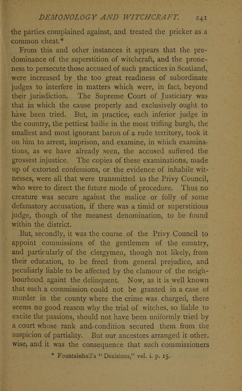 the parties complained against, and treated the pricker as a common cheat.* From this and other instances it appears that the pre- dominance of the superstition of witchcraft, and the prone- ness to persecute those accused of such practices in Scotland, were increased by the too great readiness of subordinate judges to interfere in matters which were, in fact, beyond their jurisdiction. The Supreme Court of Justiciary was that in which the cause properly and exclusively ought to have been tried. But, in practice, each inferior judge in the country, the pettiest bailie in the most trifling burgh, the smallest and most ignorant baron of a rude territory, took it on him to arrest, imprison, and examine, in which examina- tions, as we have already seen, the accused suffered the grossest injustice. The copies of these examinations, made up of extorted confessions, or the evidence of inhabile wit- nesses, were all that were transmitted to the Privy Council, who were to direct the future mode of procedure. Thus no creature was secure against the malice or folly of some defamatory accusation, if there was a timid or superstitious judge, though of the meanest denomination, to be found within the district. But, secondly, it was the course of the Privy Council to appoint commissions of the gentlemen of the country, and particularly of the clergymen, though not likely, from their education, to be freed from general prejudice, and peculiarly liable to be affected by the clamour of the neigh- bourhood againt the delinquent. Now, as it is well known that such a commission could not be granted in a case of murder in the county where the crime was charged, there seems no good reason why the trial of witches, so liable to excite the passions, should not have been uniformly tried by a court whose rank and-condition secured them from the suspicion of partiality. But our ancestors arranged it other, wise, and it was the consequence that such commissioners * Fountainhall’s “Decisions,” vol. i. p. 15.